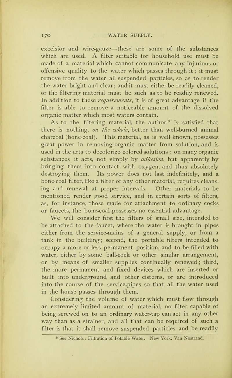 excelsior and wire-gauze—these are some of the substances which are used. A filter suitable for household use must be made of a material which cannot communicate any injurious or offensive quality to the water which passes through it; it must remove from the water all suspended particles, so as to render the water bright and clear; and it must either be readily cleaned, or the filtering material must be such as to be readily renewed. In addition to these requirements, it is of great advantage if the filter is able to remove a noticeable amount of the dissolved organic matter which most waters contain. As to the filtering material, the author * is satisfied that there is nothing, on the whole, better than well-burned animal charcoal (bone-coal). This material, as is well known, possesses great power in removing organic matter from solution, and is used in the arts to decolorize colored solutions : on many organic substances it acts, not simply by adhesion, but apparently by bringing them into contact with oxygen, and thus absolutely destroying them. Its power does not last indefinitely, and a bone-coal filter, like a filter of any other material, requires cleans- ing and renewal at proper intervals. Other materials to be mentioned render good service, and in certain sorts of filters, as, for instance, those made for attachment to ordinary cocks or faucets, the bone-coal possesses no essential advantage. We will consider first the filters of small size, intended to be attached to the faucet, where the water is brought in pipes either from the service-mains of a general supply, or from a tank in the building; second, the portable filters intended to occupy a more or less permanent position, and to be filled with water, either by some ball-cock or other similar arrangement, or by means of smaller supplies continually renewed ; third, the more permanent and fixed devices which are inserted or built into underground and other cisterns, or are introduced into the course of the service-pipes so that all the water used in the house passes through them. Considering the volume of water which must flow through an extremely limited amount of material, no filter capable of being screwed on to an ordinary water-tap can act in any other way than as a strainer, and all that can be required of such a filter is that it shall remove suspended particles and be readily * See Nichols : Filtration of Potable Water. New York, Van Nostrand.
