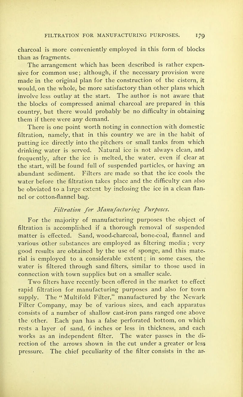 charcoal is more conveniently employed in this form of blocks than as fragments. The arrangement which has been described is rather expen- sive for common use; although, if the necessary provision were made in the original plan for the construction of the cistern, it would, on the whole, be more satisfactory than other plans which involve less outlay at the start. The author is not aware that the blocks of compressed animal charcoal are prepared in this country, but there would probably be no difficulty in obtaining them if there were any demand. There is one point worth noting in connection with domestic filtration, namely, that in this country we are in the habit of putting ice directly into the pitchers or small tanks from which drinking water is served. Natural ice is not always clean, and frequently, after the ice is melted, the water, even if clear at the start, will be found full of suspended particles, or having an abundant sediment. Filters are made so that the ice cools the water before the filtration takes place and the difficulty can also be obviated to a large extent by inclosing the ice in a clean flan- nel or cotton-flannel bag. Filtration for Manufacturing Purposes. For the majority of manufacturing purposes the object of filtration is accomplished if a thorough removal of suspended matter is effected. Sand, wood-charcoal, bone-coal, flannel and various other substances are employed as filtering media ; very good results are obtained by the use of sponge, and this mate- rial is employed to a considerable extent; in some cases, the v/ater is filtered through sand filters, similar to those used in connection with town supplies but on a smaller scale. Two filters have recently been offered in the market to effect rapid filtration for manufacturing purposes and also for town supply. The  Multifold Filter, manufactured by the Newark Filter Company, may be of various sizes, and each apparatus consists of a number of shallow cast-iron pans ranged one above the other. Each pan has a false perforated, bottom, on which rests a layer of sand, 6 inches or less in thickness, and each works as an independent filter. The water passes in the di- rection of the arrows shown in the cut under a greater or less pressure. The chief peculiarity of the filter consists in the ar-