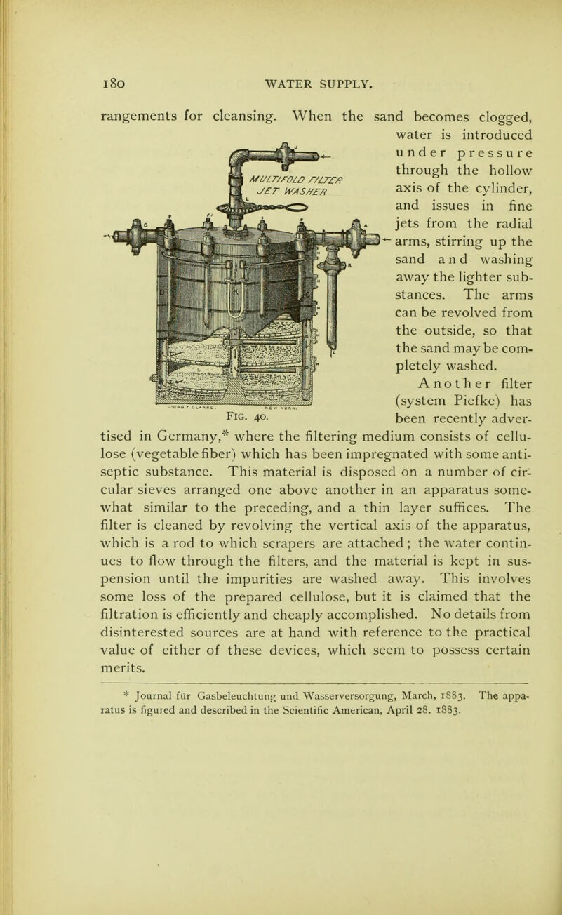 rangements for cleansing. When the sand becomes clogged, tised in Germany,* where the filtering medium consists of cellu- lose (vegetable fiber) which has been impregnated with some anti- septic substance. This material is disposed on a number of cir- cular sieves arranged one above another in an apparatus some- what similar to the preceding, and a thin layer suffices. The filter is cleaned by revolving the vertical axis of the apparatus, which is a rod to which scrapers are attached; the water contin- ues to flow through the filters, and the material is kept in sus- pension until the impurities are washed away. This involves some loss of the prepared cellulose, but it is claimed that the nitration is efficiently and cheaply accomplished. No details from disinterested sources are at hand with reference to the practical value of either of these devices, which seem to possess certain merits. * Journal fur Gasbeleuchlung unci Wasserversorgung, March, 1883. The appa- ratus is figured and described in the Scientific American, April 28. 1883. water is introduced under pressure through the hollow axis of the cylinder, and issues in fine jets from the radial arms, stirring up the sand and washing away the lighter sub- stances. The arms can be revolved from the outside, so that the sand may be com- pletely washed. Fig. 40. Another filter (system Piefke) has been recently adver-