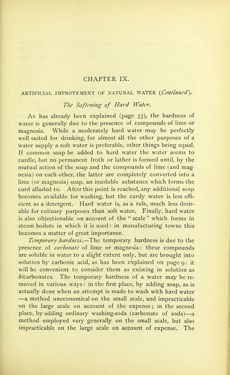 ARTIFICIAL IMPROVEMENT OF NATURAL WATER {Continued). The Softening of Hard Water. As has already been explained (page 33), the hardness of water is generally due to the presence of compounds of lime or magnesia. While a moderately hard water may be perfectly well suited for drinking, for almost all the other purposes of a water supply a soft water is preferable, other things being equal. If common soap be added to hard water the water seems to curdle, but no permanent froth or lather is formed until, by the mutual action of the soap and the compounds of lime (and mag- nesia) on each other, the latter are completely converted into a lime (or magnesia) soap, an insoluble substance which forms the curd alluded to. After this point is reached, any additional soap becomes available for washing, but the curdy water is less effi- cient as a detergent. Hard water is, as a rule, much less desir- able for culinary purposes than soft water. Finally, hard water is also objectionable on account of the  scale which forms in steam boilers in which it is used: in manufacturing towns this becomes a matter of great importance. Temporary hardness.—The temporary hardness is due to the presence of carbonate of lime or magnesia: these compounds are soluble in water to a slight extent only, but are brought into solution by carbonic acid, as has been explained on page 9: it will be convenient to consider them as existing in solution as ^carbonates. The temporary hardness of a water may be re- moved in various ways: in the first place, by adding soap, as is actually done when an attempt is made to wash with hard water —a method uneconomical on the small scale, and impracticable on the large scale on account of the expense; in the second place, by adding ordinary washing-soda (carbonate of soda)—a method employed very generally on the small scale, but also impracticable on the large scale on account of expense. The