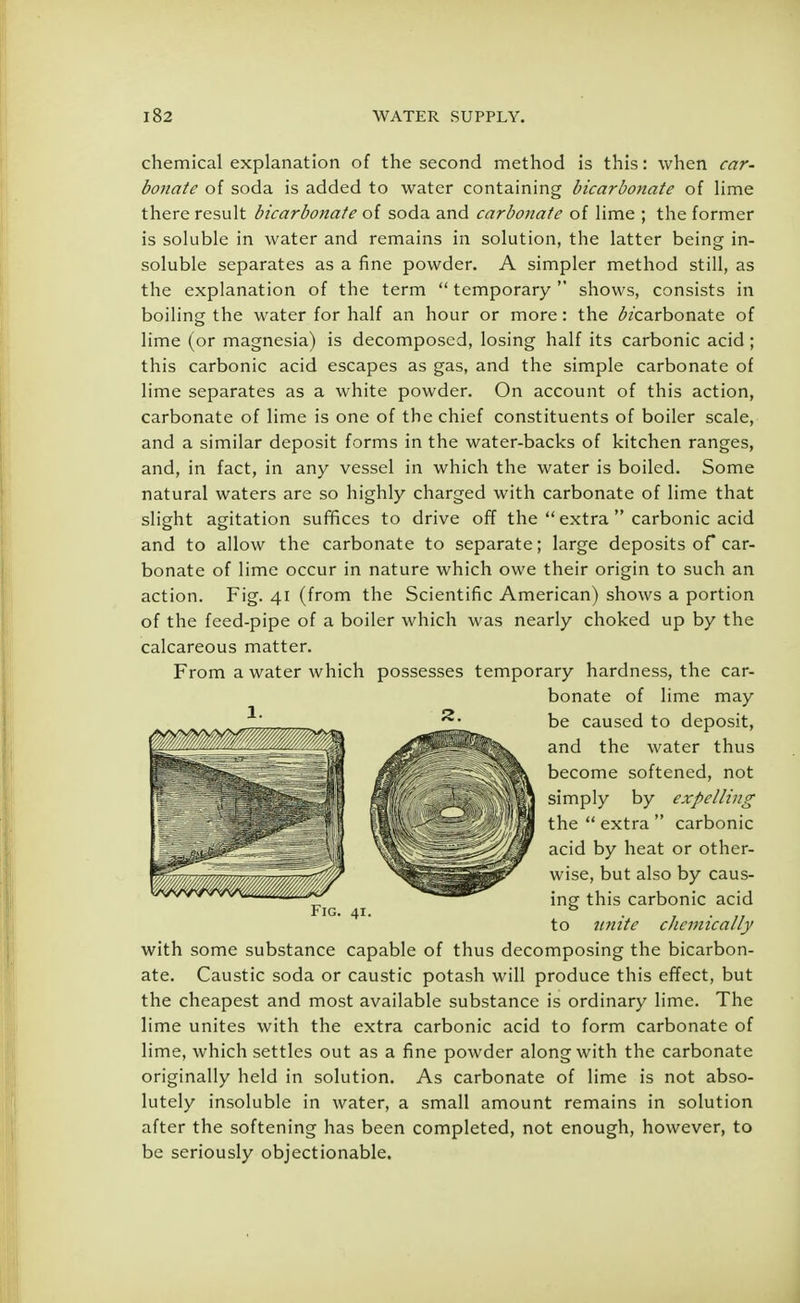 chemical explanation of the second method is this: when car- bonate of soda is added to water containing bicarbonate of lime there result bicarbonate of soda and carbonate of lime ; the former is soluble in water and remains in solution, the latter being in- soluble separates as a fine powder. A simpler method still, as the explanation of the term  temporary  shows, consists in boiling the water for half an hour or more: the ^/carbonate of lime (or magnesia) is decomposed, losing half its carbonic acid ; this carbonic acid escapes as gas, and the simple carbonate of lime separates as a white powder. On account of this action, carbonate of lime is one of the chief constituents of boiler scale, and a similar deposit forms in the water-backs of kitchen ranges, and, in fact, in any vessel in which the water is boiled. Some natural waters are so highly charged with carbonate of lime that slight agitation suffices to drive off the  extra  carbonic acid and to allow the carbonate to separate; large deposits of car- bonate of lime occur in nature which owe their origin to such an action. Fig. 41 (from the Scientific American) shows a portion of the feed-pipe of a boiler which was nearly choked up by the calcareous matter. From a water which possesses temporary hardness, the car- bonate of lime may be caused to deposit, and the water thus become softened, not simply by expelling the  extra  carbonic acid by heat or other- wise, but also by caus- ing this carbonic acid to unite chemically with some substance capable of thus decomposing the bicarbon- ate. Caustic soda or caustic potash will produce this effect, but the cheapest and most available substance is ordinary lime. The lime unites with the extra carbonic acid to form carbonate of lime, which settles out as a fine powder along with the carbonate originally held in solution. As carbonate of lime is not abso- lutely insoluble in water, a small amount remains in solution after the softening has been completed, not enough, however, to be seriously objectionable.