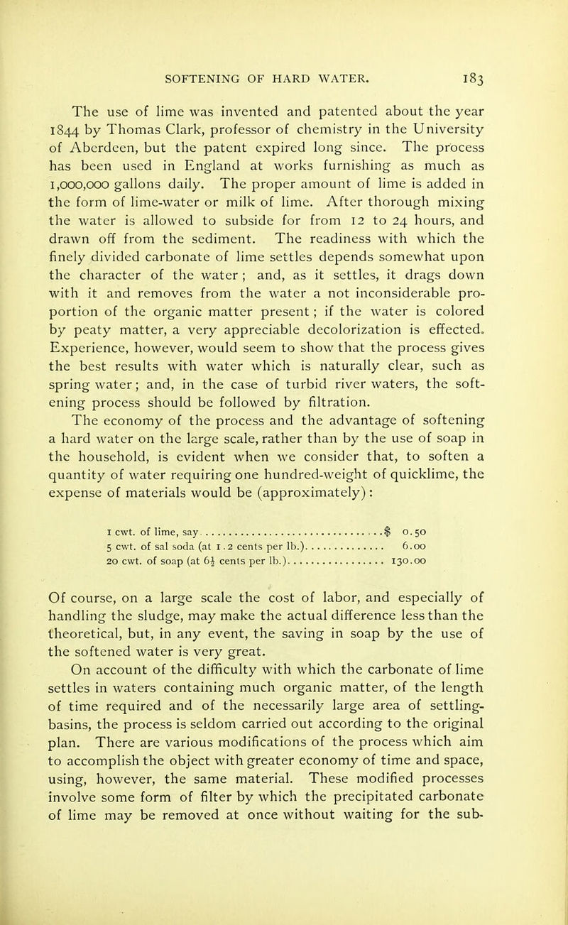 The use of lime was invented and patented about the year 1844 by Thomas Clark, professor of chemistry in the University of Aberdeen, but the patent expired long since. The process has been used in England at works furnishing as much as 1,000,000 gallons daily. The proper amount of lime is added in the form of lime-water or milk of lime. After thorough mixing the water is allowed to subside for from 12 to 24 hours, and drawn off from the sediment. The readiness with which the finely divided carbonate of lime settles depends somewhat upon the character of the water ; and, as it settles, it drags down with it and removes from the water a not inconsiderable pro- portion of the organic matter present; if the water is colored by peaty matter, a very appreciable decolorization is effected. Experience, however, would seem to show that the process gives the best results with water which is naturally clear, such as spring water; and, in the case of turbid river waters, the soft- ening process should be followed by filtration. The economy of the process and the advantage of softening a hard water on the large scale, rather than by the use of soap in the household, is evident when we consider that, to soften a quantity of water requiring one hundred-weight of quicklime, the expense of materials would be (approximately): Of course, on a large scale the cost of labor, and especially of handling the sludge, may make the actual difference less than the theoretical, but, in any event, the saving in soap by the use of the softened water is very great. On account of the difficulty with which the carbonate of lime settles in waters containing much organic matter, of the length of time required and of the necessarily large area of settling- basins, the process is seldom carried out according to the original plan. There are various modifications of the process which aim to accomplish the object with greater economy of time and space, using, however, the same material. These modified processes involve some form of filter by which the precipitated carbonate of lime may be removed at once without waiting for the sub- I cwt. of lime, say 5 cwt. of sal soda (at 1.2 cents per lb.) 20 cwt. of soap (at 6J cents per lb.). . . $ 0.50 6.00 130.00