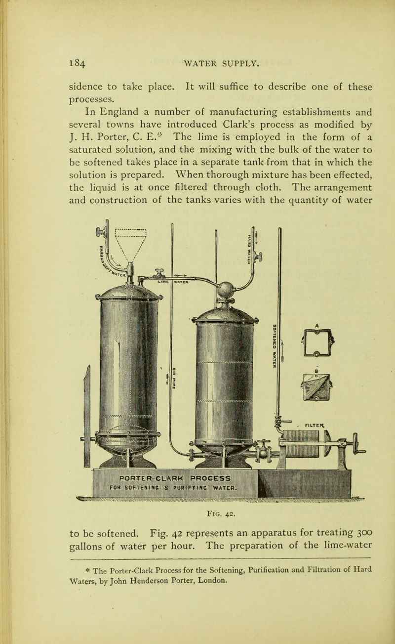 sidence to take place. It will suffice to describe one of these processes. In England a number of manufacturing establishments and several towns have introduced Clark's process as modified by J. H. Porter, C. E.'v The lime is employed in the form of a saturated solution, and the mixing with the bulk of the water to be softened takes place in a separate tank from that in which the solution is prepared. When thorough mixture has been effected, the liquid is at once filtered through cloth. The arrangement and construction of the tanks varies with the quantity of water Fig. 42. to be softened. Fig. 42 represents an apparatus for treating 300 gallons of water per hour. The preparation of the lime-water * The Porter-Clark Process for the Softening, Purification and Filtration of Hard Waters, by John Henderson Porter, London.