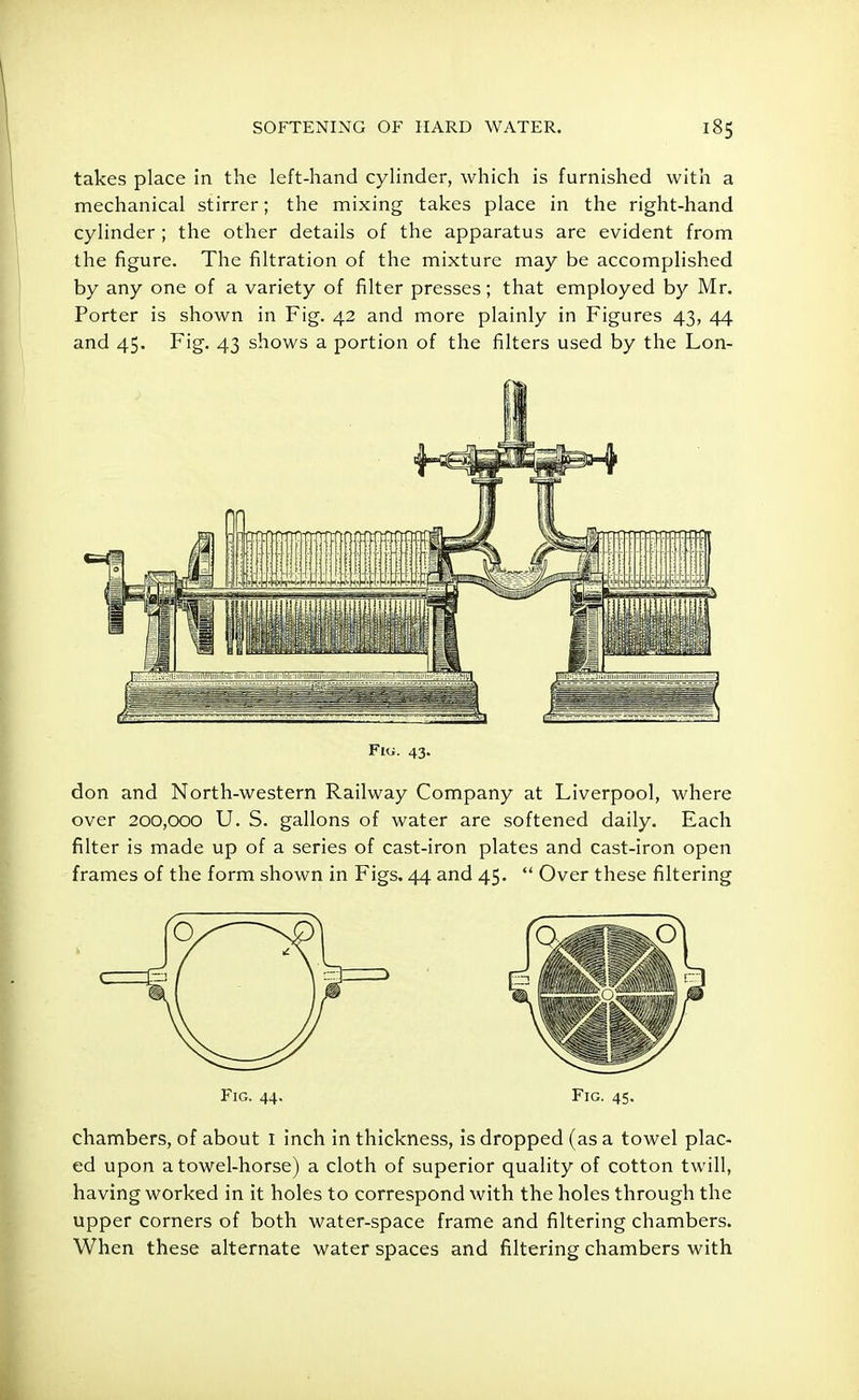 takes place in the left-hand cylinder, which is furnished with a mechanical stirrer; the mixing takes place in the right-hand cylinder ; the other details of the apparatus are evident from the figure. The filtration of the mixture may be accomplished by any one of a variety of filter presses; that employed by Mr. Porter is shown in Fig. 42 and more plainly in Figures 43, 44 and 45. Fig. 43 shows a portion of the filters used by the Lon- Fiu. 43. don and North-western Railway Company at Liverpool, where over 200,000 U. S. gallons of water are softened daily. Each filter is made up of a series of cast-iron plates and cast-iron open frames of the form shown in Figs. 44 and 45.  Over these filtering c chambers, of about I inch in thickness, is dropped (as a towel plac- ed upon a towel-horse) a cloth of superior quality of cotton twill, having worked in it holes to correspond with the holes through the upper corners of both water-space frame and filtering chambers. When these alternate water spaces and filtering chambers with