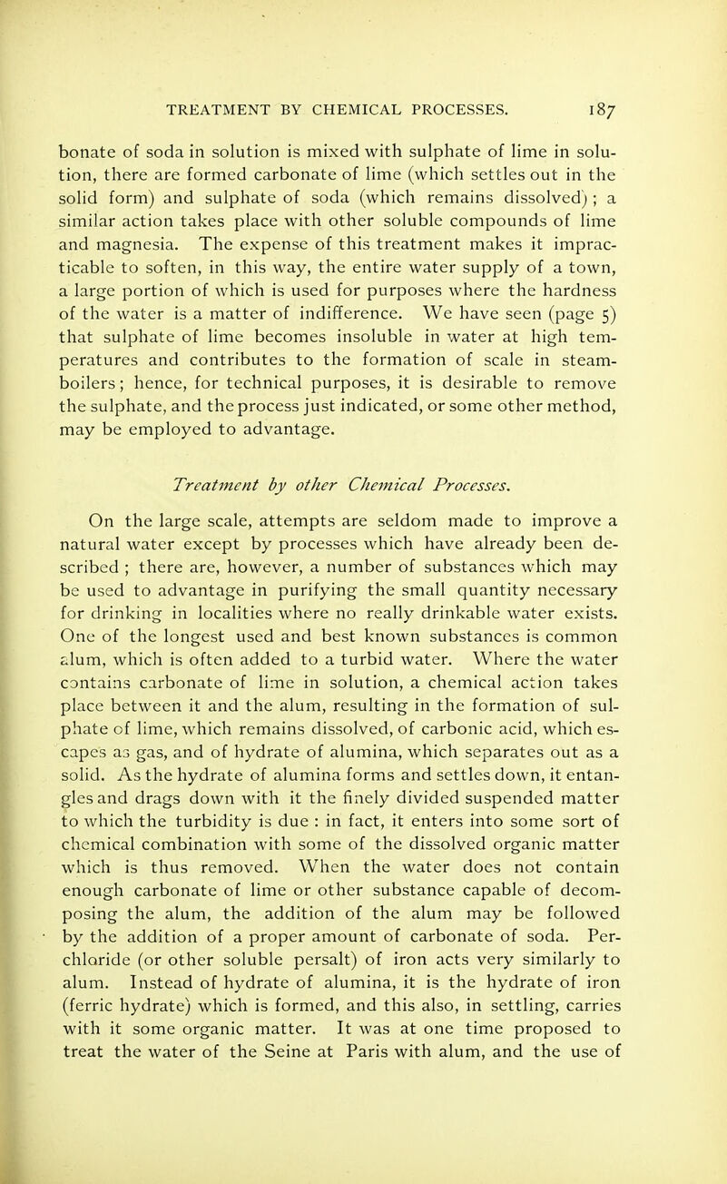 TREATMENT BY CHEMICAL PROCESSES. bonate of soda in solution is mixed with sulphate of lime in solu- tion, there are formed carbonate of lime (which settles out in the solid form) and sulphate of soda (which remains dissolved) ; a similar action takes place with other soluble compounds of lime and magnesia. The expense of this treatment makes it imprac- ticable to soften, in this way, the entire water supply of a town, a large portion of which is used for purposes where the hardness of the water is a matter of indifference. We have seen (page 5) that sulphate of lime becomes insoluble in water at high tem- peratures and contributes to the formation of scale in steam- boilers ; hence, for technical purposes, it is desirable to remove the sulphate, and the process just indicated, or some other method, may be employed to advantage. Treatment by other Chemical Processes. On the large scale, attempts are seldom made to improve a natural water except by processes which have already been de- scribed ; there are, however, a number of substances which may be used to advantage in purifying the small quantity necessary for drinking in localities where no really drinkable water exists. One of the longest used and best known substances is common alum, which is often added to a turbid water. Where the water contains carbonate of lime in solution, a chemical action takes place between it and the alum, resulting in the formation of sul- phate of lime, which remains dissolved, of carbonic acid, which es- capes as gas, and of hydrate of alumina, which separates out as a solid. As the hydrate of alumina forms and settles down, it entan- gles and drags down with it the finely divided suspended matter to which the turbidity is due : in fact, it enters into some sort of chemical combination with some of the dissolved organic matter which is thus removed. When the water does not contain enough carbonate of lime or other substance capable of decom- posing the alum, the addition of the alum may be followed by the addition of a proper amount of carbonate of soda. Per- chlaride (or other soluble persalt) of iron acts very similarly to alum. Instead of hydrate of alumina, it is the hydrate of iron (ferric hydrate) which is formed, and this also, in settling, carries with it some organic matter. It was at one time proposed to treat the water of the Seine at Paris with alum, and the use of