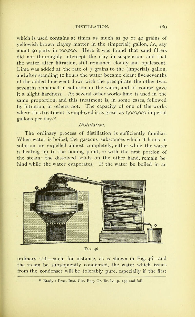 which is used contains at times as much as 30 or 40 grains of yellowish-brown clayey matter in the (imperial) gallon, i.e., say about 50 parts in 100,000. Here it was found that sand filters did not thoroughly intercept the clay in suspension, and that the water, after filtration, still remained cloudy and opalescent. Lime was added at the rate of 7 grains to the (imperial) gallon, and after standing 10 hours the water became clear: five-sevenths of the added lime went down with the precipitate, the other two- sevenths remained in solution in the water, and of course gave it a slight hardness. At several other works lime is used in the same proportion, and this treatment is, in some cases, followed by filtration, in others not. The capacity of one of the works where this treatment is employed is as great as 1,000,000 imperial gallons per day. Distillation, The ordinary process of distillation is sufficiently familiar. When water is boiled, the gaseous substances which it holds in solution are expelled almost completely, either while the water is heating up to the boiling point, or with the first portion of the steam: the dissolved solids, on the other hand, remain be- hind while the water evaporates. If the water be boiled in an Fig. 46. ordinary still—such, for instance, as is shown in Fig. 46—and the steam be subsequently condensed, the water which issues from the condenser will be tolerably pure, especially if the first * Brady : Troc. Inst. Civ. Eng. Gr. Br. lvi, p. 134 and foil.