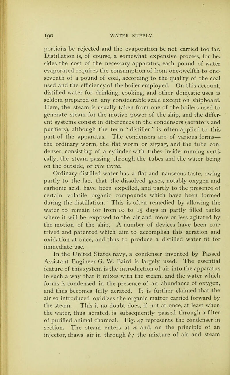 portions be rejected and the evaporation be not carried too far. Distillation is, of course, a somewhat expensive process, for be- sides the cost of the necessary apparatus, each pound of water evaporated requires the consumption of from one-twelfth to one- seventh of a pound of coal, according to the quality of the coal used and the efficiency of the boiler employed. On this account, distilled water for drinking, cooking, and other domestic uses is seldom prepared on any considerable scale except on shipboard. Here, the steam is usually taken from one of the boilers used to generate steam for the motive power of the ship, and the differ- ent systems consist in differences in the condensers (aerators and purifiers), although the term  distiller  is often applied to this part of the apparatus. The condensers are of various forms— the ordinary worm, the flat worm or zigzag, and the tube con- denser, consisting of a cylinder with tubes inside running verti- cally, the steam passing through the tubes and the water being on the outside, or vice versa. Ordinary distilled water has a flat and nauseous taste, owing partly to the fact that the dissolved gases, notably oxygen and carbonic acid, have been expelled, and partly to the presence of certain volatile organic compounds which have been formed during the distillation. 1 This is often remedied by allowing the water to remain for from 10 to 15 days in partly filled tanks where it will be exposed to the air and more or less agitated by the motion of the ship. A number of devices have been con- trived and patented which aim to accomplish this aeration and oxidation at once, and thus to produce a distilled water fit for immediate use. In the United States navy, a condenser invented by Passed Assistant Engineer G. W. Baird is largely used. The essential feature of this system is the introduction of air into the apparatus in such a way that it mixes with the steam, and the water which forms is condensed in the presence of an abundance of oxygen, and thus becomes fully aerated. It is further claimed that the air so introduced oxidizes the organic matter carried forward by the steam. This it no doubt does, if not at once, at least when the water, thus aerated, is subsequently passed through a filter of purified animal charcoal. Fig. 47 represents the condenser in section. The steam enters at a and, on the principle of an injector, draws air in through the mixture of air and steam