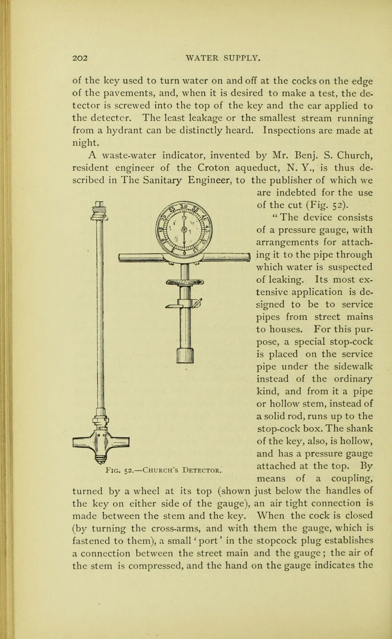 of the key used to turn water on and off at the cocks on the edge of the pavements, and, when it is desired to make a test, the de- tector is screwed into the top of the key and the ear applied to the detector. The least leakage or the smallest stream running from a hydrant can be distinctly heard. Inspections are made at night. A waste-water indicator, invented by Mr. Benj. S. Church, resident engineer of the Croton aqueduct, N. Y., is thus de- scribed in The Sanitary Engineer, to the publisher of which we are indebted for the use of the cut (Fig. 52).  The device consists of a pressure gauge, with arrangements for attach- ing it to the pipe through which water is suspected of leaking. Its most ex- tensive application is de- signed to be to service pipes from street mains to houses. For this pur- pose, a special stop-cock is placed on the service pipe under the sidewalk instead of the ordinary kind, and from it a pipe or hollow stem, instead of a solid rod, runs up to the stop-cock box. The shank of the key, also, is hollow, and has a pressure gauge attached at the top. By means of a coupling, turned by a wheel at its top (shown just below the handles of the key on either side of the gauge), an air tight connection is made between the stem and the key. When the cock is closed (by turning the cross-arms, and with them the gauge, which is fastened to them), a small 'port' in the stopcock plug establishes a connection between the street main and the gauge ; the air of the stem is compressed, and the hand on the gauge indicates the Fig. 52.—Churchs Detector.