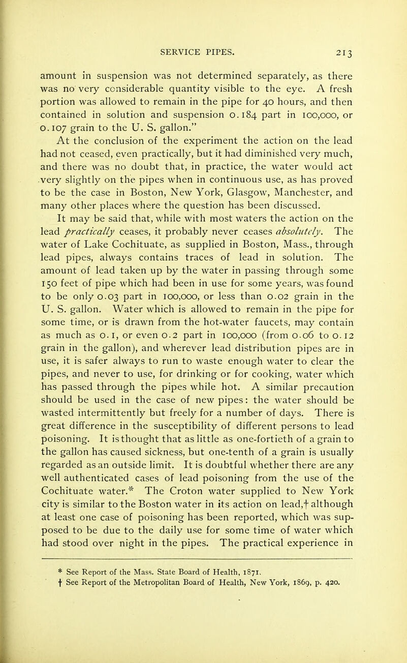 amount in suspension was not determined separately, as there was no very considerable quantity visible to the eye. A fresh portion was allowed to remain in the pipe for 40 hours, and then contained in solution and suspension 0.184 part in 100,000, or o. 107 grain to the U. S. gallon. At the conclusion of the experiment the action on the lead had not ceased, even practically, but it had diminished very much, and there was no doubt that, in practice, the water would act very slightly on the pipes when in continuous use, as has proved to be the case in Boston, New York, Glasgow, Manchester, and many other places where the question has been discussed. It may be said that, while with most waters the action on the lead practically ceases, it probably never ceases absolutely. The water of Lake Cochituate, as supplied in Boston, Mass., through lead pipes, always contains traces of lead in solution. The amount of lead taken up by the water in passing through some 150 feet of pipe which had been in use for some years, was found to be only 0.03 part in 100,000, or less than 0.02 grain in the U. S. gallon. Water which is allowed to remain in the pipe for some time, or is drawn from the hot-water faucets, may contain as much as o. 1, or even 0.2 part in 100,000 (from 0.06 to o. 12 grain in the gallon), and wherever lead distribution pipes are in use, it is safer always to run to waste enough water to clear the pipes, and never to use, for drinking or for cooking, water which has passed through the pipes while hot. A similar precaution should be used in the case of new pipes: the water should be wasted intermittently but freely for a number of days. There is great difference in the susceptibility of different persons to lead poisoning. It is thought that as little as one-fortieth of a grain to the gallon has caused sickness, but one-tenth of a grain is usually regarded as an outside limit. It is doubtful whether there are any well authenticated cases of lead poisoning from the use of the Cochituate water.* The Croton water supplied to New York city is similar to the Boston water in its action on lead,f although at least one case of poisoning has been reported, which was sup- posed to be due to the daily use for some time of water which had stood over night in the pipes. The practical experience in * See Report of the Mass. State Board of Health, 1871. f See Report of the Metropolitan Board of Health, New York, 1869, p. 420.