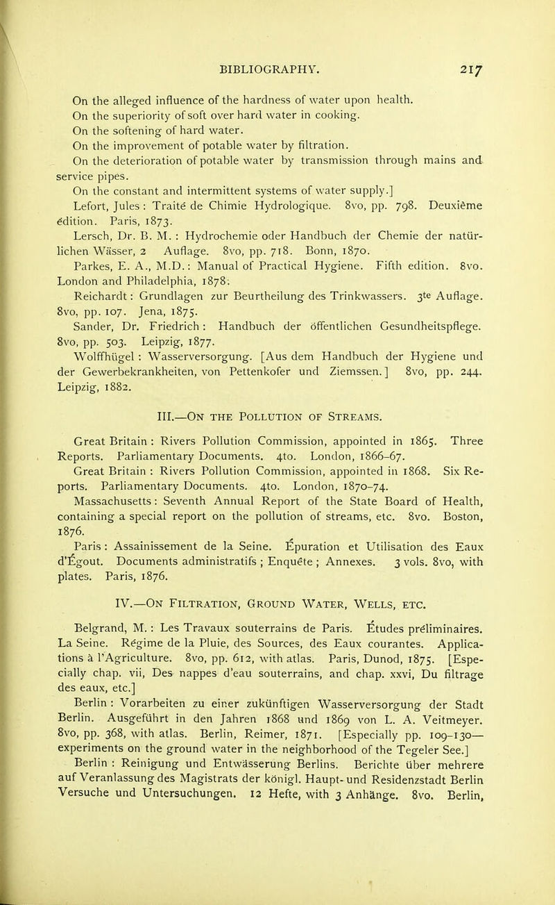 On the alleged influence of the hardness of water upon health. On the superiority of soft over hard water in cooking. On the softening of hard water. On the improvement of potable water by filtration. On the deterioration of potable water by transmission through mains and service pipes. On the constant and intermittent systems of water supply.] Lefort, Jules : Traite de Chimie Hydrologique. 8vo, pp. 798. Deuxieme edition. Paris, 1873. Lersch, Dr. B. M. : Hydrochemie oder Handbuch der Chemie der natiir- lichen Wiisser, 2 Auflage. 8vo, pp. 718. Bonn, 1870. Parkes, E. A., M.D.: Manual of Practical Hygiene. Fifth edition. 8vo. London and Philadelphia, 1878; Reichardt: Grundlagen zur Beurtheilung des Trinkwassers. 3te Auflage. 8vo, pp. 107. Jena, 1875. Sander, Dr. Friedrich: Handbuch der offentlichen Gesundheitspflege. 8vo, pp. 503. Leipzig, 1877. Wolffhiigel : Wasserversorgung. [Aus dem Handbuch der Hygiene und der Gewerbekrankheiten, von Pettenkofer und Ziemssen. ] 8vo, pp. 244. Leipzig, 1882. III.—On the Pollution of Streams. Great Britain : Rivers Pollution Commission, appointed in 1865. Three Reports. Parliamentary Documents. 4to. London, 1866-67. Great Britain : Rivers Pollution Commission, appointed in 1868. Six Re- ports. Parliamentary Documents. 4to. London, 1870-74. Massachusetts: Seventh Annual Report of the State Board of Health, containing a special report on the pollution of streams, etc. 8vo. Boston, 1876. Paris: Assainissement de la Seine. Epuration et Utilisation des Eaux d'£gout. Documents administratifs ; Enquete ; Annexes. 3 vols. 8vo, with plates. Paris, 1876. IV.—On Filtration, Ground Water, Wells, etc. Belgrand, M.: Les Travaux souterrains de Paris. Etudes prdiminaires. La Seine. Regime de la Pluie, des Sources, des Eaux courantes. Applica- tions a l'Agriculture. 8vo, pp. 612, with atlas. Paris, Dunod, 1875. [Espe- cially chap, vii, Des nappes d'eau souterrains, and chap, xxvi, Du filtrage des eaux, etc.] Berlin : Vorarbeiten zu einer zukiinftigen Wasserversorgung der Stadt Berlin. Ausgefuhrt in den Jahren 1868 und 1869 von L. A. Veitmeyer. 8vo, pp. 368, with atlas. Berlin, Reimer, 1871. [Especially pp. 109-130— experiments on the ground water in the neighborhood of the Tegeler See.] Berlin : Reinigung und Entwasserung Berlins. Berichte iiber mehrere auf Veranlassungdes Magistrats der konigl. Haupt-und Residenzstadt Berlin Versuche und Untersuchungen. 12 Hefte, with 3 Anhange. 8vo. Berlin,