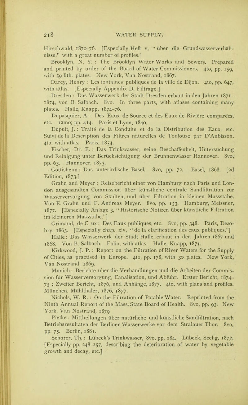 Hi.rschwald, 1870-76. [Especially Heft v,  iiber die Grundwasserverhalt- nisse, with a great number of profiles.] Brooklyn, N. Y. : The Brooklyn Water Works and Sewers. Prepared and printed by order of the Board of Water Commissioners. 4to, pp. 159, with 59 lith. plates. New York, Van Nostrand, 1867. Darcy, Henry : Les fontaines publiques de la ville de Dijon. 4to, pp. 647, with atlas. [Especially Appendix D, Filtrage.] Dresden : Das Wasserwerk der Stadt Dresden erbaut in den Jahren 1871- 1874, von B. Salbach. 8vo. In three parts, with atlases containing many plates. Halle, Knapp, 1874-76. Dupasquier, A. : Des Eaux de Source et des Eaux de Riviere compare'es, etc. nmo; pp. 414. Paris et Lyon, 1840. Dupuit, J. : Traite de la Conduite et de la Distribution des Eaux, etc. Suivi de la Description des Filtres naturelles de Toulouse par D'Aubisson. 4to, with atlas. Paris, 1854. Fischer, Dr. F. : Das Trinkwasser, seine Beschaffenheit, Untersuchung und Reinigung unter Beriicksichtigung der Brunnenwasser Hannover. 8vo, pp. 63. Hannover, 1873. Gottisheim: Das unterirdische Basel. 8vo, pp. 72. Basel, 1868. [2d Edition, 1873.] Grahn and Meyer : Reisebericht einer von Hamburg nach Paris und Lon- don ausgesandten Commission iiber kiinstliche centrale Sandfiltration zur Wasserversorgung von Stiidten, und iiber Filtration in kleinen Massstabe. Von E. Grahn und F. Andreas Meyer. 8vo, pp. 153. Hamburg, Meissner, 1877. [Especially Anlage 3,  Historische Notizen iiber kiinstliche Filtration im kleineren Massstabe.] Grimaud, de C ux : Des Eaux publiques, etc. 8vo, pp. 348. Paris, Dezo- bry, 1863. [Especially chap, xiv,  de la clarification des eaux publiques.] Halle: Das Wasserwerk der Stadt Halle, erbaut in den Jahren 1867 und 1868. Von B. Salbach. Folio, with atlas. Halle, Knapp, 1871. Kirkwood, J. P. : Report on the Filtration of River Waters for the Supply of Cities, as practised in Europe. 4to, pp. 178, with 30 plates. New York, Van Nostrand, 1869. Munich : Berichte iiber die Verhandlungen und die Arbeiten der Commis- sion fur Wasserversorgung, Canalisation, und Abfuhr. Erster Bericht, 1874- 75 ; Zweiter Bericht, 1876, und Anhiinge, 1877. 4to, with plans and profiles. Miinchen, Muhlthaler, 1876, 1877. Nichols, W. R. : On the Filtration of Potable Water. Reprinted from the Ninth Annual Report of the Mass. State Board of Health. 8vo, pp. 93. New York, Van Nostrand, 1879 Pieike: Mittheilungen iiber naturliche und kiinstliche Sandfiltration, nach Betriebsresultaten der Berliner Wasserwerke vor dem Stralauer Thor. 8vo, pp. 75. Berlin, 1881. Schorer, Th. : Lubeck's Trinkwasser, 8vo, pp. 284. Liibeck, Seelig, 1877. [Especially pp. 248-257, describing the deterioration of water by vegetable growth and decay, etc.]