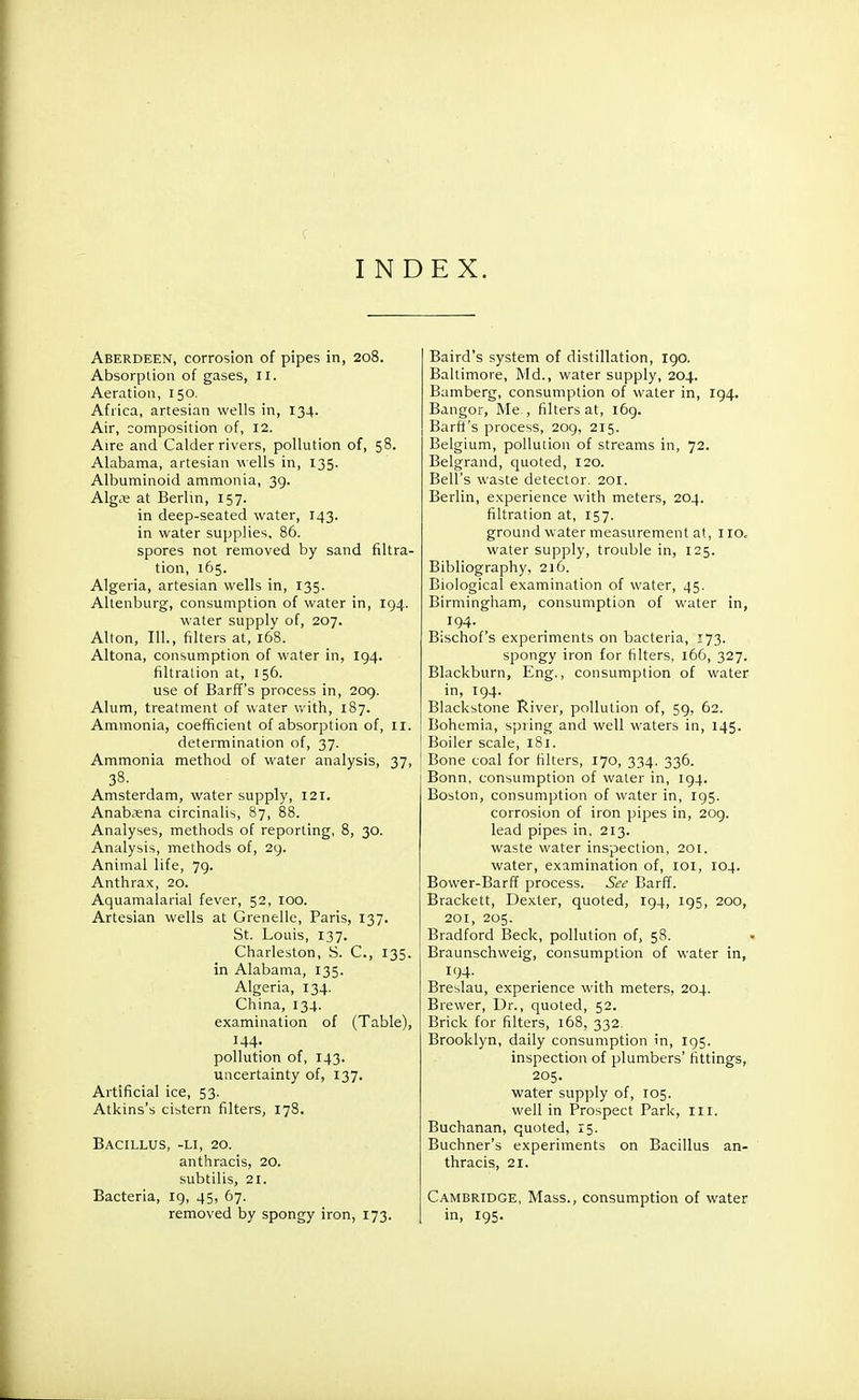 INDEX. Aberdeen, corrosion of pipes in, 208. Absorption of gases, II. Aeration, 150. Africa, artesian wells in, 134. Air, composition of, 12. Aire and Calder rivers, pollution of, 58. Alabama, artesian wells in, 135. Albuminoid ammonia, 39. Alg^ at Berlin, 157. in deep-seated water, 143. in water supplies, 86. spores not removed by sand filtra- tion, 165. Algeria, artesian wells in, 135. Altenburg, consumption of water in, 194. water supply of, 207. Alton, 111., filters at, 168. Altona, consumption of water in, 194. filtration at, 156. use of Barff's process in, 209. Alum, treatment of water with, 187. Ammonia, coefficient of absorption of, 11. determination of, 37. Ammonia method of water analysis, 37, 38. Amsterdam, water supply, 121. Anabxna circinalis, 87, 88. Analyses, methods of reporting, 8, 30. Analysis, methods of, 29. Animal life, 79. Anthrax, 20. Aquamalarial fever, 52, 100. Artesian wells at Crenelle, Paris, 137. St. Louis, 137. Charleston, S. C, 135. in Alabama, 135. Algeria, 134. China, 134. examination of (Table), 144. pollution of, 143. uncertainty of, 137. Artificial ice, 53. Atkins's cistern filters, 178. Bacillus, -li, 20. anthracis, 20. subtilis, 21. Bacteria, 19, 45, 67. removed by spongy iron, 173. Baird's system of distillation, 190. Baltimore, Md., water supply, 204. Bamberg, consumption of water in, 194. Bangor, Me., filters at, 169. Barfi's process, 209, 215. Belgium, pollution of streams in, 72. Belgrand, quoted, 120. Bell's waste detector. 201. Berlin, experience with meters, 204. filtration at, 157. ground water measurement at, 110. water supply, trouble in, 125. Bibliography, 216. Biological examination of water, 45. Birmingham, consumption of water in, 194. Bischof's experiments on bacteria, 173. spongy iron for filters, 166, 327. Blackburn, Eng., consumption of water in, 194. Blackstone River, pollution of, 59, 62. Bohemia, spring and well waters in, 145. Boiler scale, 181. Bone coal for filters, 170, 334. 336. Bonn, consumption of water in, 194. Boston, consumption of water in, 195. corrosion of iron pipes in, 209. lead pipes in, 213. waste water inspection, 201. water, examination of, 101, 104. Bower-Barff process. See Barff. Brackett, Dexter, quoted, 194, 195, 200, 201, 205. Bradford Beck, pollution of, 58. Braunschweig, consumption of water in, 194. Breslau, experience with meters, 204. Brewer, Dr., quoted, 52. Brick for filters, 168, 332. Brooklyn, daily consumption in, 195. inspection of plumbers' fittings, 205. water supply of, 105. well in Prospect Park, 111. Buchanan, quoted, 15. Buchner's experiments on Bacillus an- thracis, 21. Cambridge, Mass., consumption of water in, 195.
