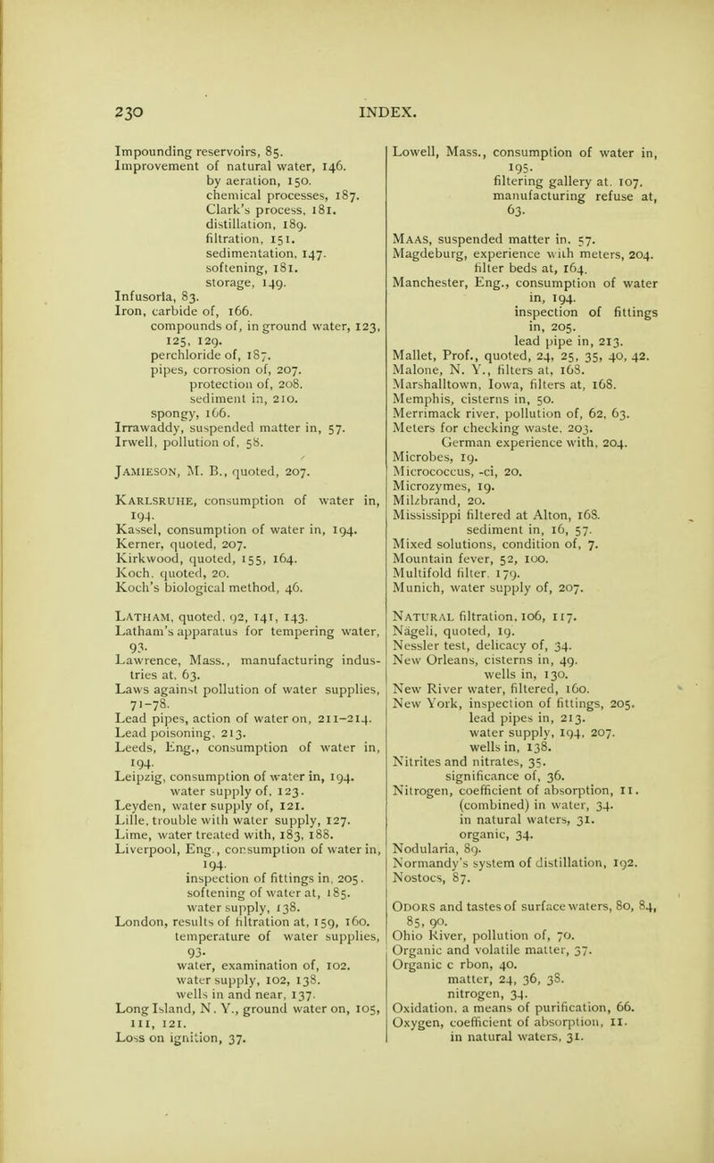 Impounding reservoirs, 85. Improvement of natural water, 146. by aeration, 150. chemical processes, 187. Clark's process, 181. distillation, 189. filtration, 151. sedimentation, 147. softening, 181. storage, 149. Infusoria, 83. Iron, carbide of, 166. compounds of, in ground water, 123, 125, 129. perchloride of, 187, pipes, corrosion of, 207. protection of, 208. sediment in, 210. spongy, 166. Irrawaddy, suspended matter in, 57. Irwell, pollution of, 58. Jamieson, M. B., quoted, 207. Karlsruhe, consumption of water in, 194. Kassel, consumption of water in, 194. Kerner, quoted, 207. Kirkvvood, quoted, 155, 164. Koch, quoted, 20. Koch's biological method, 46. Latham, quoted. 92, 141, 143. Latham's apparatus for tempering water, 93- Lawrence, Mass., manufacturing indus- tries at, 63. Laws against pollution of water supplies, 71-78. Lead pipes, action of water on, 211-214. Lead poisoning, 213. Leeds, Eng., consumption of water in, 194. Leipzig, consumption of water in, 194. water supply of, 123. Leyden, water supply of, 121. Lille, trouble with water supply, 127. Lime, water treated with, 183, 188. Liverpool, Eng., consumption of water in, 194. inspection of fittings in, 205. softening of water at, 185. water supply, 138. London, results of filtration at, 159, 160. temperature of water supplies, 93- water, examination of, 102. water supply, 102, 138. wells in and near, 137. Long Island, N. Y., ground water on, 105, 111, 121. Loss on ignition, 37. Lowell, Mass., consumption of water in, 195. filtering gallery at. 107. manufacturing refuse at, 63. Maas, suspended matter in. 57. Magdeburg, experience with meters, 204. filter beds at, 164. Manchester, Eng., consumption of water in, 194. inspection of fittings in, 205. lead pipe in, 213. Mallet, Prof., quoted, 24, 25, 35, 40, 42. Malone, N. Y., filters at, 1G8. Marshalltown, Iowa, filters at, 168. Memphis, cisterns in, 50. Merrimack river, pollution of, 62, 63. Meters for checking waste. 203. German experience with, 204. Microbes, 19. Micrococcus, -ci, 20. Microzymes, 19. Milzbrand, 20. Mississippi filtered at Alton, 168. sediment in, 16, 57. Mixed solutions, condition of, 7. Mountain fever, 52, 100. Multifold filter. 179. Munich, water supply of, 207. Natural filtration. 106, 117. Nageli, quoted, 19. Nessler test, delicacy of, 34. New Orleans, cisterns in, 49. wells in, 130. New River water, filtered, 160. New York, inspection of fittings, 205. lead pipes in, 213. water supply, 194, 207. wells in, 138. Nitrites and nitrates, 35. significance of, 36. Nitrogen, coefficient of absorption, 11. (combined) in water, 34. in natural waters, 31. organic, 34. Nodularia, 89. Normandy's system of distillation, 192. Nostocs, 87. Odors and tastes of surface waters, 80, 84, 85, 90. Ohio River, pollution of, 70. Organic and volatile matter, 37. Organic c rbon, 40. matter, 24, 36, 3S. nitrogen, 34. Oxidation, a means of purification, 66. Oxygen, coefficient of absorption, II. in natural waters, 31.