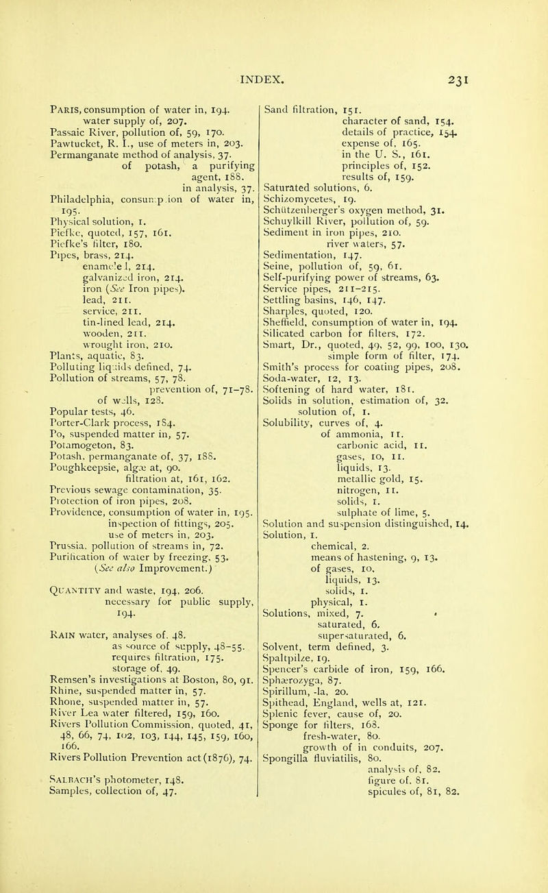 Paris, consumption of water in, 194. water supply of, 207. Passaic River, pollution of, 59, 170. Pawtucket, R. I., use of meters in, 203. Permanganate method of analysis, 37. of potash, a purifying agent, 188. in analysis, 37. Philadelphia, consur. p.ion of water in, 195. Physical solution, 1. Piefkc, quoted, 157, 161. Piefke's filter, 180. Pipes, brass, 214. enamcleJ, 214. galvanized iron, 214. iron (See Iron pipes). lead, 2ir. service, 21 r. tin-lined lead, 214. wooden, 2[I. wrought iron, 210. Plants, aquatic, 83. Polluting liquids defined, 74. Pollution of streams, 57, 78. prevention of, 71-78. of wjIIs, 128. Popular tests, 46. Torter-Clark process, 1S4. Po, suspended matter in, 57. Potamogeton, 83. Potash, permanganate of, 37, 18S. Poughkeepsie, alga; at, 90. filtration at, 161, 162. Previous sewage contamination, 35. Protection of iron pipes, 208. Providence, consumption of water in, 195. inspection of fittings, 205. use of meters in, 203. Prussia, pollution of streams in, 72. Purification of water by freezing, 53. (See also Improvement.) Quantity and waste, 194, 206. necessary for public supply, 194. Rain water, analyses of. 48. as source of supply, 48-55. requires filtration, 175. storage of, 49. Remsen's investigations at Boston, 80, 91. Rhine, suspended matter in, 57. Rhone, suspended matter in, 57. River Lea water filtered, 159, 160. Rivers Pollution Commission, quoted, 41, 48, 66, 74, 102, 103, 144, 145, 159, 160, 166. Rivers Pollution Prevention act (1876), 74. Saliuch's photometer, 148. Samples, collection of, 47. Sand filtration, 151. character of sand, 154. details of practice, 154. expense of, 165. in the U. S., 161. principles of, 152. results of, 159. Saturated solutions, 6. Schizomycetes, 19. Schutzenberger's oxygen method, 31. Schuylkill River, pollution of, 59. Sediment in iron pipes, 210. river waters, 57. Sedimentation, 147. Seine, pollution of, 59, 61. Self-purifying power of streams, 63. Service pipes, 211-215. Settling basins, 146, 147. Sharpies, quoted, 120. Sheffield, consumption of water in, 194. Silicated carbon for filters, 172. Smart, Dr., quoted, 49, 52, 99, 100, 130. simple form of filter, 174. Smith's process for coating pipes, 208. Soda-water, 12, 13. Softening of hard water, 181. Solids in solution, estimation of, 32. solution of, 1. Solubility, curves of, 4. of ammonia, 11. carbonic acid, 11. gases, 10, 11. liquids, 13. metallic gold, 15. nitrogen, 11. solids, 1. sulphate of lime, 5. Solution and suspension distinguished, 14. Solution, 1. chemical, 2. means of hastening, 9, 13. of gases, 10. liquids, 13. solids, I. physical, I. Solutions, mixed, 7. < saturated, 6. supersaturated, 6. Solvent, term defined, 3. Spaltpilze, 19. Spencer's carbide of iron, 159, 166. Spha.'rozyga, 87. Spirillum, -la, 20. Spithead, England, wells at, 121. Splenic fever, cause of, 20. Sponge for filters, 168. fresh-water, 80. growth of in conduits, 207. Spongilla fluviatilis, 80. analysis of, 82. figure of. 8r. spicules of, 8l, 82.