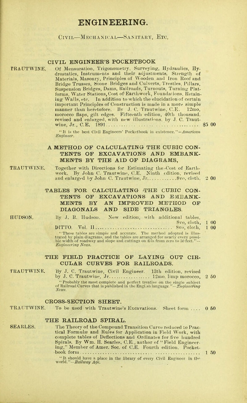 ENGINEERING. Civil—Mechanical—Sanitary, Etc. CIVIL ENGINEER'S POCKETBOOK TRAUTWINE. Of Mensuration, Trigonometry, Surveying, Hydraulics, Hy- drostatics, Instruments and their adjustments, Strength of Materials, Masonry, Principles of Wooden and Iron Roof and Bridge Trusses, Stone Bridges and Culverts, Trestles, Pillars, Suspension Bridges, Dams, Railroads, Turnouts, Turning Plat- forms, Water Stations, Cost of Earthwork, Foundaiions, Retain- ing Walls, etc. In addition to which the elucidation of certain important Principles of Construction is made in a more simple manner than heretofore. By J. C. Trautwine, C.E. 12mo, morocco flaps, gilt edges. Fifteenth edition, 40th thousand, revised and enlarged, with new illustrations, by J. C. Traut- wine, Jr., C.E. 1891 $5 00 It is the best Civil Engineers' Pocketbook in existence.— American Engineer. A METHOD OF CALCULATING THE CUBIC CON- TENTS OF EXCAVATIONS AND EMBANK- MENTS BY THE AID OF DIAGRAMS, TRAUTWINE. Together with Directions for Estimating the-Cost of Earth- work. By John C. Trautwine, C.E. Ninth edition, revised and enlarged by John C. Trautwine, J'r 8vo, cloth, 2 00 TABLES FOR CALCULATING THE CUBIC CON- TENTS OF EXCAVATIONS AND EMBANK- MENTS BY AN IMPROVED METHOD OF DIAGONALS AND SIDE TRIANGLES. HUDSON. By J. R. Hudson. New edition, with additional tables, 8vo, cloth, 1 00 DITTO. Vol.11 8vo, cloth, 100 These tables are simple and accurate. The method adopted is illus- trated by plain diagrams, and the tables are arranged for nearly every possi- ble width of roadway and slope and cuttings on tills from zero to 50 feet.— Engineering News. THE FIELD PRACTICE OF LAYING OUT CIR- CULAR CURVES FOR RAILROADS. TRAUTWINE. By J. C. Trautwine, Civil Engineer. 13th edition, revised by J. C. Trautwine, Jr 12mo, limp morocco, 2 60 Probably the most complete and perfect, treatise on the single subject of Railroad Curves that is published in the English language.—Engineering News. CROSS-SECTION SHEET. TRAUTWINE. To be used with Trautwine's Excavations. Sheet form .... 0 60 THE RAILROAD SPIRAL. SEARLES. The Theory of the Compound Transition Curve reduced to Prac- tical Formulae and Rules for Application in Field Work, with complete tables of Deflections and Ordinates for five hundred Spirals. By Wm. H. Searles, C.E., author of Field Engineer- ing, Member of Amer. Soc. of C.E. Fourth edition. Pocket- book form 1 50  It should have a place in the library of every Civil Engineer in rt1 world.—Railway Age.