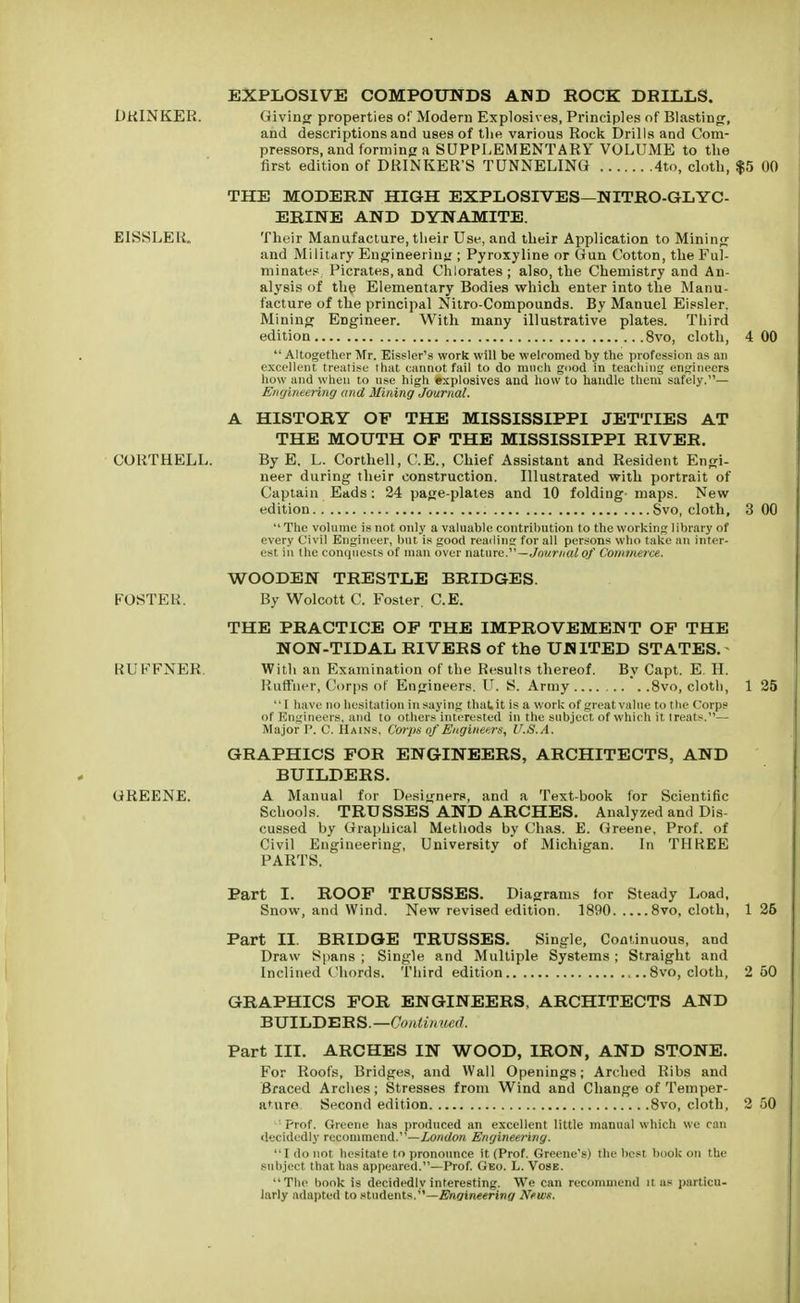 EXPLOSIVE COMPOUNDS AND ROCK DRILLS. DRINKER. Giving properties of Modern Explosives, Principles of Blasting:, and descriptions and uses of the various Rock Drills and Com- pressors, and forming a SUPPLEMENTARY VOLUME to the first edition of DRINKER'S TUNNELING 4to, cloth, $5 00 THE MODERN HIGH EXPLOSIVES—NITRO-GLYC- ERINE AND DYNAMITE. EISSLER. Their Manufacture, their Use, and their Application to Mining and Military Engineering ; Pyroxyline or Gun Cotton, the Ful- minate?. Picrates.and Chlorates; also, the Chemistry and An- alysis of the Elementary Bodies which enter into the Manu- facture of the principal Nitro-Compounds. By Manuel Eissler. Mining Engineer. With many illustrative plates. Third edition 8vo, cloth, 4 00  Altogether Mr. Eissler's work will be welcomed by the profession as an excellent treatise that cannot fail to do much good in teaching engineers how and when to use high explosives and how to handle them safely.— Engineering and Mining Journal. A HISTORY OF THE MISSISSIPPI JETTIES AT THE MOUTH OF THE MISSISSIPPI RIVER. CORTHELL. By E. L. Corthell, C.E., Chief Assistant and Resident Engi- neer during their construction. Illustrated with portrait of Captain Eads: 24 page-plates and 10 folding maps. New edition Svo, cloth, 3 00  The volume is not only a valuable contribution to the working library of every Civil Engineer, but is good reading for all persons who take an inter- est in the conquests of man over nature.—Journal of Commerce. WOODEN TRESTLE BRIDGES. FOSTER. By Wolcott C. Foster. C.E. THE PRACTICE OF THE IMPROVEMENT OF THE NON-TIDAL RIVERS of the UNITED STATES. RUFFNER. With an Examination of the Results thereof. By Capt. E. H. Ruffner, Corps of Engineers. U. S. Army 8vo, cloth, 1 25 I have no hesitation in saying thaLit is a work of great value to the Corps of Engineers, and to others interested in the subject of which it treats.— Major P. C. Hains. Corps of Engineers, U.S.A. GRAPHICS FOR ENGINEERS, ARCHITECTS, AND BUILDERS. GREENE. A Manual for Designers, and a Text-book for Scientific Schools. TRUSSES AND ARCHES. Analyzed and Dis- cussed by Graphical Methods by Chas. E. Greene, Prof, of Civil Engineering, University of Michigan. In THREE PARTS. Part I. ROOF TRUSSES. Diagrams for Steady Load, Snow, and Wind. New revised edition. 1890 8vo, cloth, 1 26 Part II. BRIDGE TRUSSES. Single, Continuous, and Draw Spans ; Single and Multiple Systems ; Straight and Inclined Chords. Third edition 8vo, cloth, 2 50 GRAPHICS FOR ENGINEERS, ARCHITECTS AND BUILDERS.—Continued. Part III. ARCHES IN WOOD, IRON, AND STONE. For Roofs, Bridges, and Wall Openings; Arched Ribs and Braced Arches; Stresses from Wind and Change of Temper- ature Second edition 8vo, cloth, 2 50 ' Prof. Greene has produced an excellent little manual which we can decidedly recommend.—London Engineering. I do not hesitate to pronounce it (Prof. Greene's) the best book on the subject that has appeared.—Prof. Geo. L. Vose. The hook is decidedly interesting. We can recommend it as particu- larly adapted to students.—Engineering News.