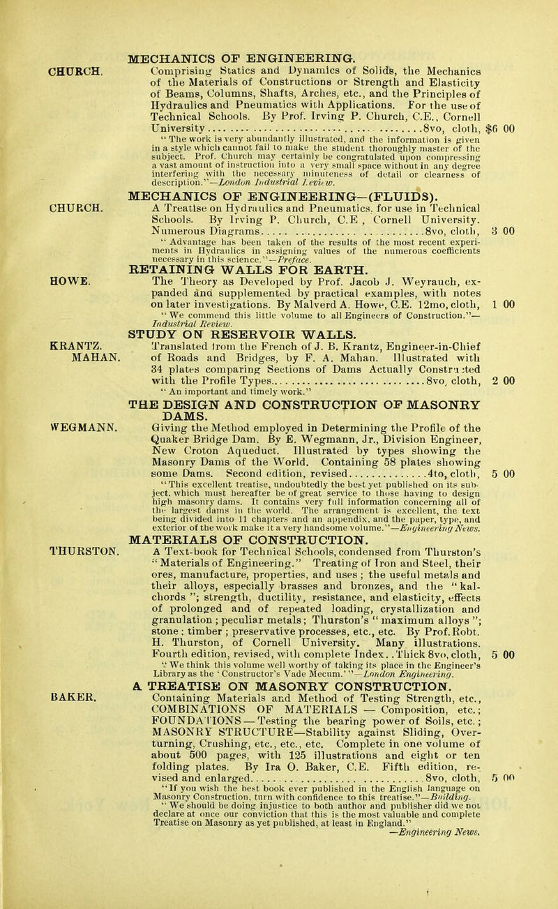 MECHANICS OF ENGINEERING. CHURCH. Comprising Statics and Dynamics of Solids, the Mechanics of the Materials of Constructions or Strength and Elasticity of Beams, Columns, Shafts, Arches, etc., and the Principles of Hydraulics and Pneumatics witli Applications. For the use of Technical Schools. By Prof. Irvine; P. Church, C.E., Cornell University 8vo, cloth, $6 00  The work is very abundantly illustrated, and the information is given in a style which cannot fail to make the student thoroughly master of the subject. Prof. Church may certainly be congratulated upon compressing a vast amount of instruction into a very small space without in any degree interfering with the necessary minuteness of detail or clearness of description.— London Industrial Leviiw. MECHANICS OF ENGINEERING—(FLUIDS). CHURCH. A Treatise on Hydraulics and Pneumatics, for use in Technical Schools. By Irving P. Church, C.E , Cornell University. Numerous Diagrams 8vo, cloth, 3 00  Advantage has been taken of the results of the most recent experi- ments in Hydraulics in assigning values of the numerous coefficients necessary in this science.—Preface. RETAINING WALLS FOR EARTH. HOWE. The Theory as Developed by Prof. Jacob J. Weyrauch, ex- panded ana supplemented by practical examples, with notes on later investigations. By Malverd A. Howe, C.E. 12mo, cloth, 1 00 We commend this little volume to all Engineers of Construction.— Industrial Review. STUDY ON RESERVOIR WALLS. KRANTZ. Translated Irom the French of J. B. Krantz, Engineer-in-Chief MAHAN. of Roads and Bridges, by F. A. Mahan. Illustrated with 34 plates comparing Sections of Dams Actually Constricted with the Profile Types ...8vo, cloth, 2 00  An important and timely work. THE DESIGN AND CONSTRUCTION OF MASONRY DAMS. WEGMANN. Giving the Method employed in Determining the Profile of the Quaker Bridge Dam. By £. Wegmann, Jr., Division Engineer, New Croton Aqueduct. Illustrated by types showing the Masonry Dams of the World. Containing 58 plates showing some Dams. Second edition, revised 4to, cloth, 5 00 This excellent treatise, undoubtedly the best yet published on its sub- ject, which must hereafter be of great service to those having to design high masonry dams. It contains very full information concerning ull of the largest dams in the world. The arrangement is excellent, the text being divided into 11 chapters and an appendix, and the paper, type, and exterior of the work make it a very handsome volume.—Engineering News. MATERIALS OF CONSTRUCTION. THURSTON. A Text-book for Technical Schools, condensed from Thurston's  Materials of Engineering. Treating of Iron and Steel, their ores, manufacture, properties, and uses ; the useful metals and their alloys, especially brasses and bronzes, and the  kal- chords ; strength, ductility, resistance, and elasticity, effects of prolonged and of repeated loading, crystallization and granulation ; peculiar metals ; Thurston's  maximum alloys ; stone ; timber ; preservative processes, etc., etc. By Prof.Robt. H. Thurston, of Cornell University. Many illustrations. Fourth edition, revised, with complete Index.. Thick 8vo, cloth, 5 00  We think this volume well worthy of taking its place in the Engineer's Library as the ' Constructor's Vade Mecum.' —London Engineering. A TREATISE ON MASONRY CONSTRUCTION. BAKER. Containing Materials and Method of Testing Strength, etc., COMBINATIONS OF MATERIALS — Composition, etc.; FOUNDA TIONS —Testing the bearing power of Soils, etc.; MASONRY STRUCTURE—Stability against Sliding, Over- turning, Crushing, etc., etc., etc. Complete in one volume of about 500 pages, with 125 illustrations and eight or ten folding plates. By Ira 0. Baker, C.E. Fifth edition, re- vised and enlarged 8vo, cloth, 5 00 If you wish the best book ever published in the English language on Masonry Construction, turn with confidence to this treatise.—Building.  We should be doing injustice to both author and publisher did we not declare at once our conviction that this is the most valuable and complete Treatise on Masonry as yet published, at least in England. —Engineering News.