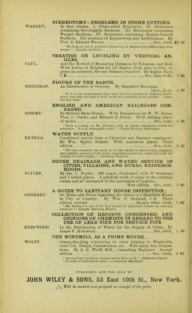 WARREN. FAUL. MERRIMAN. DORSEY. NICHOLS. LSAYLES. GERHARD. KIRKWOOD. WOLFF. STEREOTOMY—PROBLEMS IN STONE CUTTING. In four classes. 1. Plane-sided Structures. II. Structures containing Developable Surfaces. III. Structures containing Warped Surfaces. IV. Structures containing Double-Curved Surfaces. For students of Engineering and Architecture. By Prof. S. Edward Warren 8vo, clotb, $2 50 We hope to see it adopted extensively in Engineering offices and class room s.—Lon don A rc/i i tect. TREATISE ON LEVELING BY VERTICAL AN- GLES, And the Method of Measuring Distances by Telescope and Rod. With Tables of Heights for all Angles, from zero to 22% de- grees (in minutes), for any distance required. By August Fattl, C.E  8vo, limp cloth; 1 00 FIGURE OF THE EARTH. An Introduction to Geodesy. By Mansfield Merriman. 12mo, cl-tli, 1 50  It is so far popularized, that there are few persons of ordinary intelli- gence who may not read it with profit and certainly great interest. -Knqi- neering News. ENGLISH AND AMERICAN RAILROADS COM- PARED. By Edward Bates Dorsey. Witli Discussions by W. W. Evans, Tlios. C. Clarke, and Edward P. North. With folding plates of tables 8vo, cloth, 1 50 Such a volume as Mr. Dorsey's will be found constantly useful for reference. It is of undeniable value.—North- Western Railroader. WATER SUPPLY. Considered mainly from a Chemical and Sanitary standpoint. By Win. Ripley Nichols. With numerous plates. Third edition * 8vo, cloth, 2 50 We can commend the book to all who desire to have a clear, compact, and readable account of the many interesting questions connected with the subject of water supply.—Sanitary Engineer. HOUSE DRAINAGE AND WATER SERVICE IN CITIES, VILLAGES, AND RURAL NEIGHBOR- HOODS. By Jas. C. Buyles. 360 pages, illustrated with 30 woodcuts and 3 folded plates. A practical work of value to the building trades and all interested in the mechanics of hygiene. New edition. 8vo, cloth, 3 00 A GUIDE TO SANITARY HOUSE INSPECTION; Or, Hints and Helps regarding the choice of a Healthful House in City or Country. By Win. P. Gerhard, C.E. Third edition, revised Square 16mo, cloth, 1 00 Mr. Gerhard is one of the best known of American writers on sanitary subjects.— London Sanitary Record. COLLECTION OF REPORTS (CONDENSED) AND OPINIONS OF CHEMISTS IN REGARD TO THE USE OF LEAD PIPE FOR SERVICE PIPE In the Distribution of Water for the Supply of Cities. By James P. Kirkwood 8vo, cloth, 1 50 THE WINDMILL AS A PRIME MOVER. Comprehending everything of value relating to Windmills, their Use, Design, Construction, etc. With many fine illustra- tions. By A. R. Wolff, M.E., Consulting Engineer. Second edition 8vo, cloth, 3 00  An excellent practical treatise which fills a void.—Railroad Gazette.  A work of undoubted value.—American Machinist. PUBLISHED AND FOli SALE liV JOHN WILEY & SONS, 53 East 10th St., New York. Will be mailed and prepaid on receipt of the price.