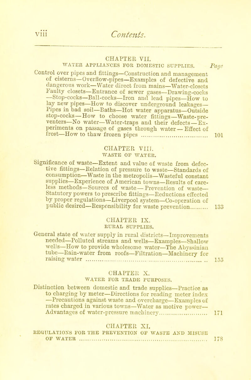 CHAPTER VII. WATEP. APPLIANCES FOR DOMESTIC SUPPLIES. Page Control over pipes and fittings—Construction and management of cisterns—Overflow-pipes—Examples of defective and dangerous work—Water direct from mains—Water-closets Faulty closets—Entrance of sewer gases—Drawing-cocks —Stop-cocks—Ball-cocks—Iron and lead pipes—How to lay new pipes—How to discover underground leakages- Pipes in bad soil—Baths—Hot water apparatus—Outside stop-cocks—How to choose water fittings—Waste-pre- venters—No water—Water-traps and their defects —Ex- periments on passage of gases through water — Effect of frost—How to thaw frozen pipes 101 CHAPTEP. VIII. WASTE OP WATER. Significance of waste—Extent and value of waste from defec- tive fittings—Relation of pressure to waste—Standards of consumption—Wa.ste in the metropolis—Wasteful constant supplies—Experience of American towns—Results of care- less methods—Sources of waste—Prevention of waste— Statutory powers to prescribe fittings—Reductions effected by proper regulations—Liverpool system—Co-operation of pubUc desired—Responsibility for waste prevention 133 CHAPTER IX. RURAL SUPPLIES. General state of water supply in rural districts—Improvements needeil—Polluted streams and wells—Examples—Shallow wells—How to provide wholesome water—The Abyssinian tube—Rain-water from roofs—Filtration—Machinery for raising water loj CHAPTER X. WATER FOR TRADE PURPOSES. Distinction between domestic and trade supplies—Practice as to charging by meter—Directions for reading meter index —Precautions against waste and overcharge—Examples of rates charged in various towns—Water as motive power— Advantages of water-pressure machinery 171 CHAPTER XI. REfiULATIOXS FOR THE PREVENTION OF WASTE AND MISUSE OF WATER 17S