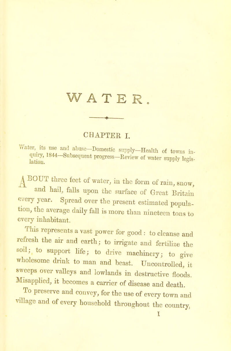 CHAPTER I. ^Vater, its use and abuse-Domestic supply-Health of towns m- ktiou progress-Review of water supply legis- ^/^BOUT three feet of water, in the form of rain, snow, and hail, falls upon the surface of Great Britain every year. Spread over the present estimated popula- tion, the average daily fall is more than nineteen tons to every inhabitant. This represents a vast power for good : to cleanse and refresh the air and earth; to irrigate and fertihze the soil; to support life; to drive machinery; to give wholesome drink to man and beast. Uncontrolled, it sweeps over valleys and lowlands in destructive floods. Misapplied, it becomes a carrier of disease and death. To preserve and convey, for the use of every town and ^/illage and of every household throughout the coimtry,