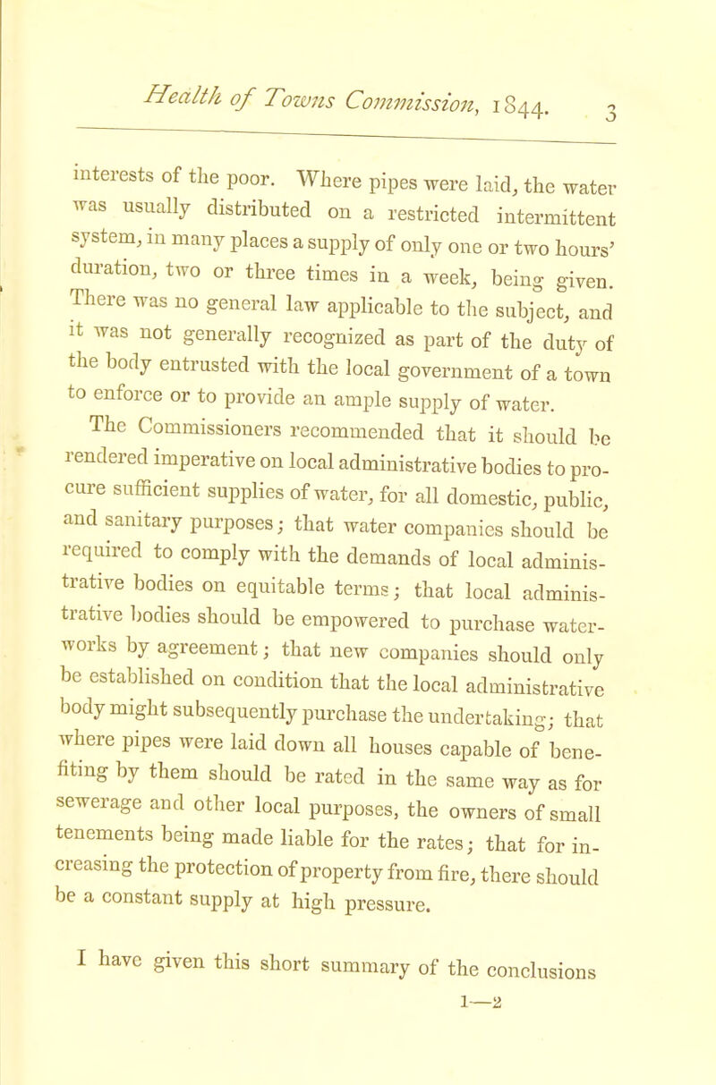 Health of Towns Commission, 1844. interests of the poor. Where pipes were laid, the water was usually distributed on a restricted intermittent system, in many places a supply of only one or two hours' duration, two or three times in a week, being given. There was no general law applicable to tlie subject, and It was not generally recognized as part of the duty of the body entrusted with the local government of a town to enforce or to provide an ample sujoply of water. The Commissioners recommended that it should be rendered imperative on local administrative bodies to pro- cure sufficient supplies of water, for all domestic, public, and sanitary purposes; that water companies should be required to comply with the demands of local adminis- trative bodies on equitable terms; that local adminis- trative Ijodies should be empowered to purchase water- works by agreement; that new companies should only be established on condition that the local administrative body might subsequently purchase the undertaking; that where pipes were laid down all houses capable of bene- fiting by them should be rated in the same way as for sewerage and other local purposes, the owners of small tenements being made liable for the rates; that for in- creasing the protection of property from fire, there should be a constant supply at high pressure. I have given this short summary of the conclusions 1—2