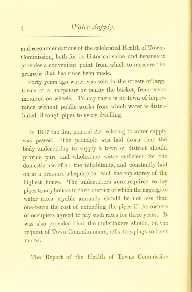 and recommendations of the celebrated Health of Towns Commission, both for its historical value, and because it provides a convenient point from which to measm*e the progress that has since been made. Forty years ago water was sold in the streets of large towns at a halfpenny or penny the bucket, from casks mounted on wheels. To-day there is no town of impor- tance without public works from which water is distri- buted through pipes to every dwelling. In 1847 the first general Act relating to water supply Avas passed. The principle was laid down that the body undertaking to supply a town or district should provide pure and wholesome water sufficient for the domestic use of all the inhabitants, and constantly laid on at a pressui'e adequate to reach the top storey of the highest house. The undertakers were required to lay pipes to any houses in their district of which the aggregate water rates payable annually should be not less than one-tenth the cost of extending the pipes if the owners or occupiers agreed to pay such rates for three years. It was also provided that the undertakers should, on the request of Town Commissioners, affix fire-plugs to their mains. The Report of the Health of Towns Commission