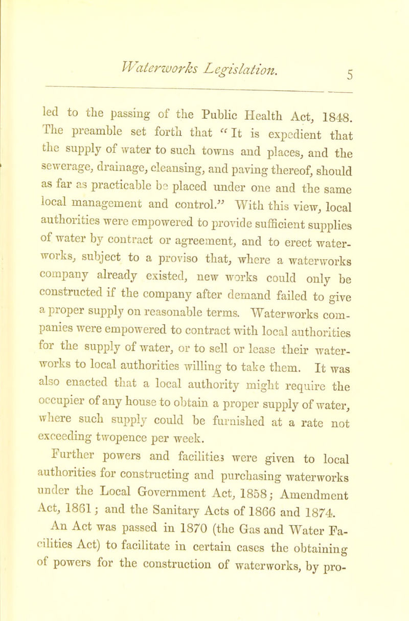 Waterworks Legislation. 5 led to the passing of the Public Health Act, 1848. The preamble set forth that '^t is expedient that the supply of water to such towns and places, and the sewerage, drainage, cleansing, and paving thereof, should as far as practicable bs placed under one and the same local management and control/' With this view, local authorities were empowered to pro^dde sufficient supplies of water by contract or agreement, and to erect water- works, subject to a proviso that, where a waterworks company already existed, new works could only be constructed if the company after demand failed to give a proper supply on reasonable terms. Waterworks com- panies were empowered to contract with local authorities for the supply of water, or to sell or lease their water- works to local authorities willing to take them. It was also enacted that a local authority might require the occupier of any house to obtain a proper supply of water, where such supply could be furnished at a rate not exceeding twopence per week. Farther powers and facilities were given to local authorities for constructing and purchasing waterworks under the Local Government Act, 1858; Amendment Act, 1861; and the Sanitary Acts of 1866 and 1874. An Act was passed in 1870 (the Gas and Water Fa- cilities Act) to facilitate in certain cases the obtaining of powers for the construction of waterworks, by pro-