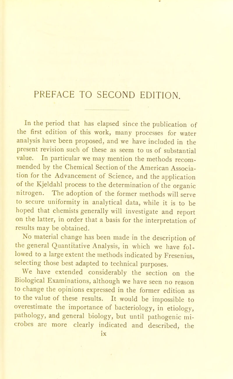 In the period that has elapsed since the publication of the first edition of this work, many processes for water analysis have been proposed, and we have included in the present revision such of these as seem to us of substantial value. In particular we may mention the methods recom- mended by the Chemical Section of the American Associa- tion for the Advancement of Science, and the application of the Kjeldahl process to the determination of the organic nitrogen. The adoption of the former methods will serve to secure uniformity in analytical data, while it is to be hoped that chemists generally will investigate and report on the latter, in order that a basis for the interpretation of results may be obtained. No material change has been made in the description of the general Quantitative Analysis, in which we have fol- lowed to a large extent the methods indicated by Fresenius, selecting those best adapted to technical purposes. We have extended considerably the section on the Biological Examinations, although we have seen no reason to change the opinions expressed in the former edition as to the value of these results. It would be impossible to overestimate the importance of bacteriology, in etiology, pathology, and general biology, but until pathogenic mi- crobes are more clearly indicated and described, the