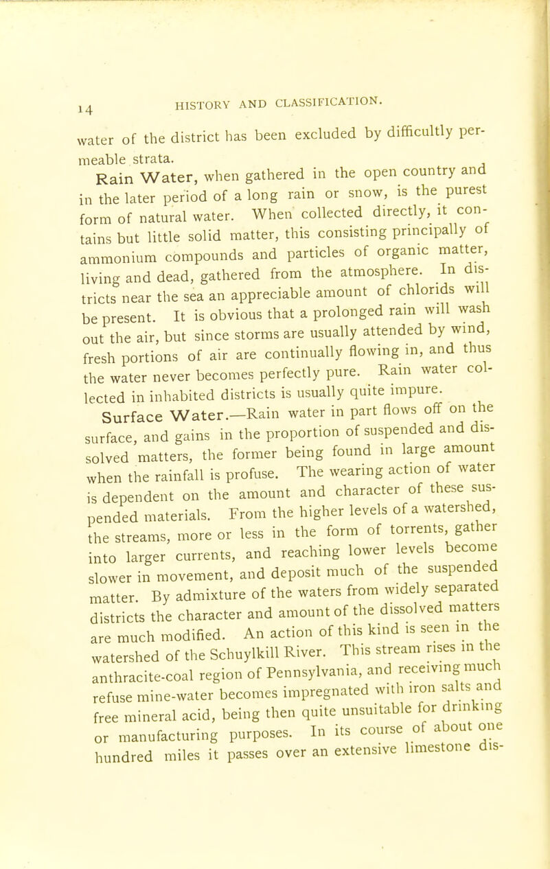 water of the district has been excluded by difficultly per- meable strata. Rain Water, when gathered in the open country and in the later period of a long rain or snow, is the purest form of natural water. When collected directly, it con- tains but little solid matter, this consisting principally of ammonium compounds and particles of organic matter, living and dead, gathered from the atmosphere. In dis- tricts near the sea an appreciable amount of chlonds will be present. It is obvious that a prolonged ram will wash out the air, but since storms are usually attended by wind, fresh portions of air are continually flowing in, and thus the water never becomes perfectly pure. Rain water col- lected in inhabited districts is usually quite impure. Surface Water.—Rain water in part flows off on the surface, and gains in the proportion of suspended and dis- solved matters, the former being found in large amount when the rainfall is profuse. The wearing action of water is dependent on the amount and character of these sus- pended materials. From the higher levels of a watershed, the streams, more or less in the form of torrents gather into larger currents, and reaching lower levels become slower in movement, and deposit much of the suspended matter By admixture of the waters from widely separated districts the character and amount of the dissolved matters are much modified. An action of this kind is seen in the watershed of the Schuylkill River. This stream rises in the anthracite-coal region of Pennsylvania, and receiving much refuse mine-water becomes impregnated with iron salts and free mineral acid, being then quite unsuitable for drinking or manufacturing purposes. In its course of about one hundred miles it passes over an extensive limestone d.s-