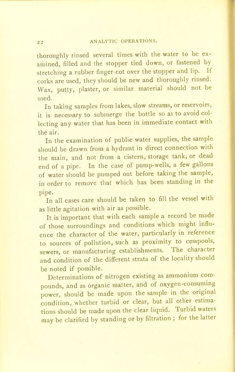 2 2 thoroughly rinsed several times with the water to be ex- amined, filled and the stopper tied down, or fastened by stretching a rubber finger-cot over the stopper and lip. If corks are used, they should be new and thoroughly rinsed. Wax, putty, plaster, or similar material should not be used. In taking samples from lakes, slow streams, or reservoirs, it is necessary to submerge the bottle so as to avoid col- lecting any water that has been in immediate contact with the air. In the examination of public water supplies, the sample should be drawn from a hydrant in direct connection with the main, and not from a cistern, storage tank, or dead end of a pipe. In the case of pump-wells, a few gallons of water should be pumped out before taking the sample, in order to remove that which has been standing in the pipe. In all cases care should be taken to fill the vessel with as little agitation with air as possible. It is important that with each sample a record be made of those surroundings and conditions which might influ- ence the character of the water, particularly in reference to sources of pollution, such as proximity to cesspools, sewers, or manufacturing establishments. The character and condition of the different strata of the locality should be noted if possible. Determinations of nitrogen existing as ammonium com- pounds, and as organic matter, and of oxygen-consuming power, should be made upon the sample in the original condition, whether turbid or clear, but all other estima- tions should be made upon the clear liquid. Turbid waters may be clarified by standing or by filtration ; for the latter