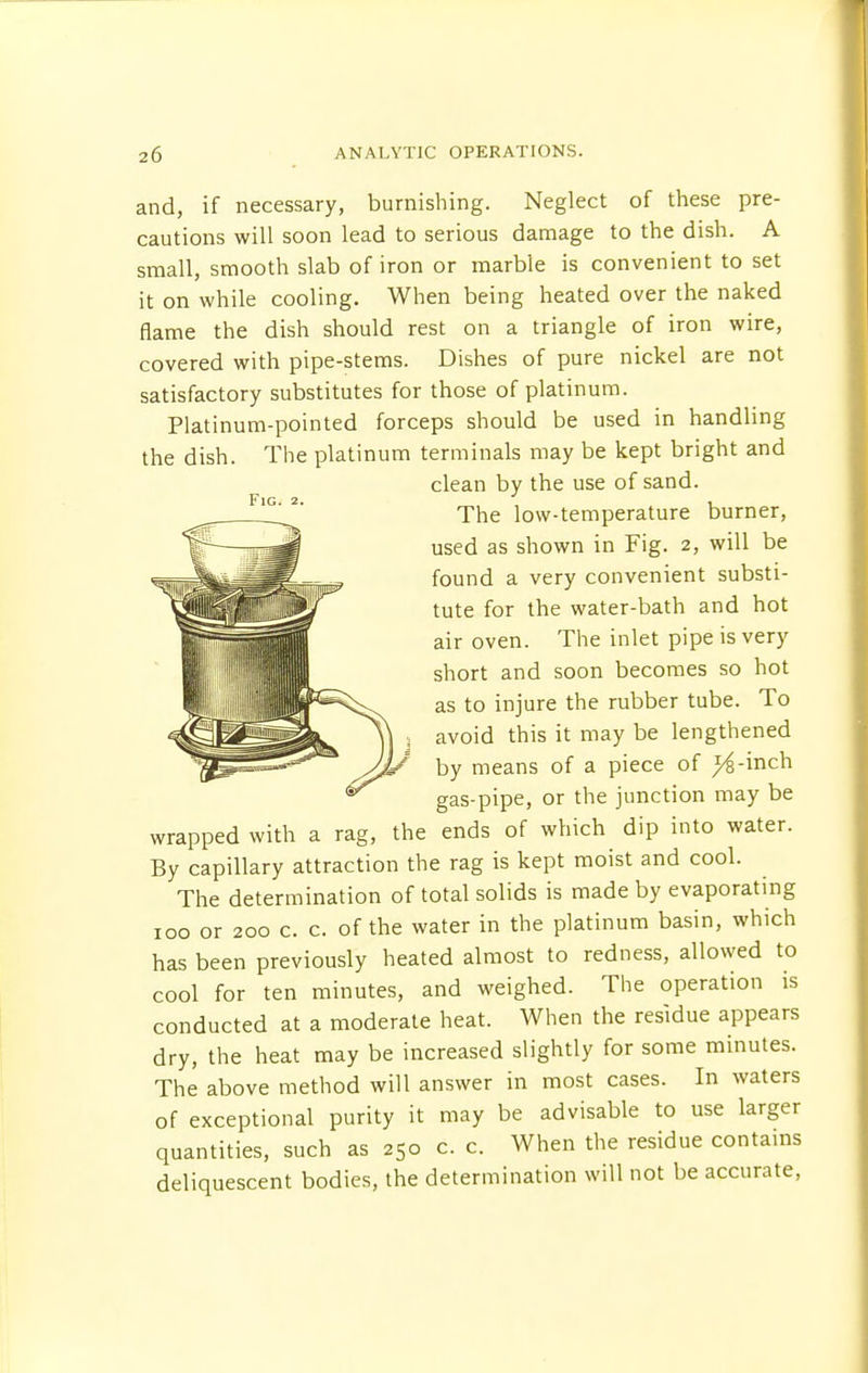 and, if necessary, burnishing. Neglect of these pre- cautions will soon lead to serious damage to the dish. A small, smooth slab of iron or marble is convenient to set it on while cooling. When being heated over the naked flame the dish should rest on a triangle of iron wire, covered with pipe-stems. Dishes of pure nickel are not satisfactory substitutes for those of platinum. Platinum-pointed forceps should be used in handling the dish. The platinum terminals may be kept bright and clean by the use of sand. The low-temperature burner, used as shown in Fig. 2, will be found a very convenient substi- tute for the water-bath and hot air oven. The inlet pipe is very short and soon becomes so hot as to injure the rubber tube. To avoid this it may be lengthened by means of a piece of ^6-inch gas-pipe, or the junction may be wrapped with a rag, the ends of which dip into water. By capillary attraction the rag is kept moist and cool. The determination of total solids is made by evaporating 100 or 200 c. c. of the water in the platinum basin, which has been previously heated almost to redness, allowed to cool for ten minutes, and weighed. The operation is conducted at a moderate heat. When the residue appears dry, the heat may be increased slightly for some minutes. The above method will answer in most cases. In waters of exceptional purity it may be advisable to use larger quantities, such as 250 c. c. When the residue contains deliquescent bodies, the determination will not be accurate,