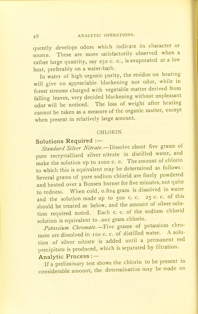 quently develops odors which indicate its character or source. These are more satisfactorily observed when a rather large quantity, say 250 c. c, is evaporated at a low heat, preferably on a water-bath. In water of high organic purity, the residue on heating will give no appreciable blackening nor odor, while in forest streams charged with vegetable matter derived from falling leaves, very decided blackening without unpleasant odor will be noticed. The loss of weight after heating cannot be taken as a measure of the organic matter, except when present in relatively large amount. CHLORIN. Solutions Required :— Standard Silver Nitrate.—Dissolve about five grams of pure recrystallized silver nitrate in distilled water, and make the solution up to 1000 c. c. The amount of chlonn to which this is equivalent may be determined as follows: Several grams of pure sodium chlorid are finely powdered and heated over a Bunsen burner for five minutes, not quite to redness. When cold, 0.824 gram is dissolved in water and the solution made up to 500 c. c. 25 c. c. of this should be treated as below, and the amount of silver solu- tion required noted. Each c. c. of the sodium chlond solution is equivalent to .001 gram chlorin. Potassium Chromate. -Tivt grams of potassium chro- mate are dissolved in 100 c. c. of distilled water. A solu- tion of silver nitrate is added until a permanent red precipitate is produced, which is separated by filtration. Analytic Process :— If a preliminary test shows the chlorin to be present in considerable amount, the determination may be made on