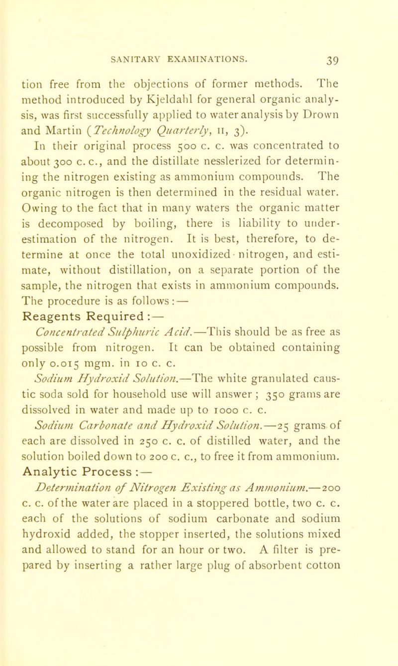 tion free from the objections of former methods. The method introduced by Kjeldahl for general organic analy- sis, was first successfully applied to water analysis by Drown and Martin {Technology Quarterly, n, 3). In their original process 500 c. c. was concentrated to about 300 c.c, and the distillate nesslerized for determin- ing the nitrogen existing as ammonium compounds. The organic nitrogen is then determined in the residual water. Owing to the fact that in many waters the organic matter is decomposed by boiling, there is liability to under- estimation of the nitrogen. It is best, therefore, to de- termine at once the total unoxidized nitrogen, and esti- mate, without distillation, on a separate portion of the sample, the nitrogen that exists in ammonium compounds. The procedure is as follows : — Reagents Required : — Concentrated Sulphuric Acid.—This should be as free as possible from nitrogen. It can be obtained containing only 0.015 mgm- in 10 c- c- Sodium Hydroxid Solution.—The white granulated caus- tic soda sold for household use will answer ; 350 grams are dissolved in water and made up to 1000 c. c. Sodium Carbonate and Hydroxid Solution.—25 grams of each are dissolved in 250 c. c. of distilled water, and the solution boiled down to 200 c. c, to free it from ammonium. Analytic Process :— Determination of Nitrogen Existing as Ammonium.—200 c. c. of the water are placed in a stoppered bottle, two c. c. each of the solutions of sodium carbonate and sodium hydroxid added, the stopper inserted, the solutions mixed and allowed to stand for an hour or two. A filter is pre- pared by inserting a rather large plug of absorbent cotton