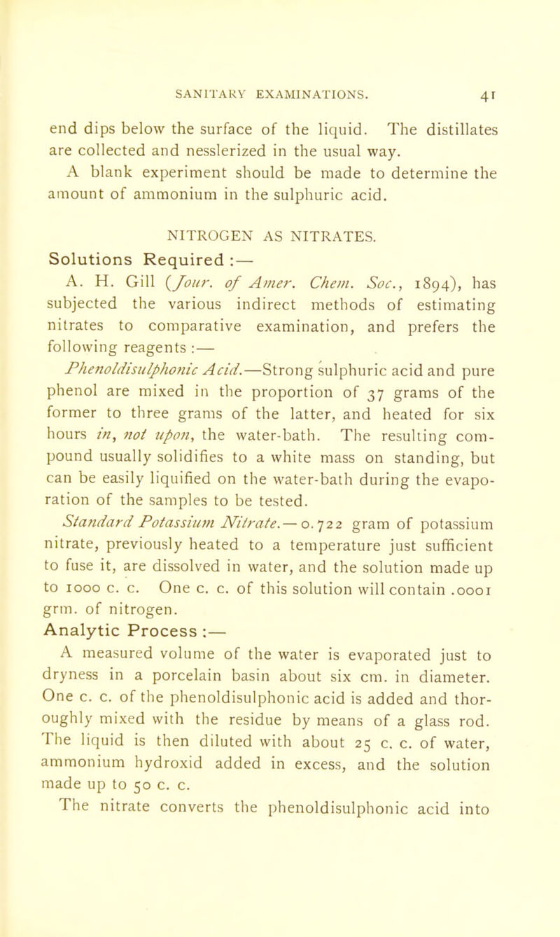 end dips below the surface of the liquid. The distillates are collected and nesslerized in the usual way. A blank experiment should be made to determine the amount of ammonium in the sulphuric acid. NITROGEN AS NITRATES. Solutions Required : — A. H. Gill {/our. of Amer. Chem. Soc, 1894), has subjected the various indirect methods of estimating nitrates to comparative examination, and prefers the following reagents :— Phenoldisulphonic Acid.—Strong sulphuric acid and pure phenol are mixed in the proportion of 37 grams of the former to three grams of the latter, and heated for six hours in, not upon, the water-bath. The resulting com- pound usually solidifies to a white mass on standing, but can be easily liquified on the water-bath during the evapo- ration of the samples to be tested. Standard Potassium Nitrate. — 0.722 gram of potassium nitrate, previously heated to a temperature just sufficient to fuse it, are dissolved in water, and the solution made up to 1000 c. c. One c. c. of this solution will contain .0001 grm. of nitrogen. Analytic Process :— A measured volume of the water is evaporated just to dryness in a porcelain basin about six cm. in diameter. One c. c. of the phenoldisulphonic acid is added and thor- oughly mixed with the residue by means of a glass rod. The liquid is then diluted with about 25 c. c. of water, ammonium hydroxid added in excess, and the solution made up to 50 c. c. The nitrate converts the phenoldisulphonic acid into