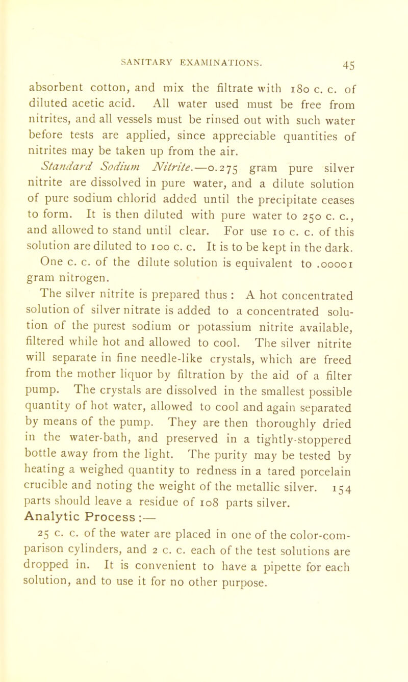 absorbent cotton, and mix the filtrate with 180 c. c. of diluted acetic acid. All water used must be free from nitrites, and all vessels must be rinsed out with such water before tests are applied, since appreciable quantities of nitrites may be taken up from the air. Standard Sodium Nitrite.—0.275 gram pure silver nitrite are dissolved in pure water, and a dilute solution of pure sodium chlorid added until the precipitate ceases to form. It is then diluted with pure water to 250 c. c, and allowed to stand until clear. For use 10 c. c. of this solution are diluted to 100 c. c. It is to be kept in the dark. One c. c. of the dilute solution is equivalent to .00001 gram nitrogen. The silver nitrite is prepared thus : A hot concentrated solution of silver nitrate is added to a concentrated solu- tion of the purest sodium or potassium nitrite available, filtered while hot and allowed to cool. The silver nitrite will separate in fine needle-like crystals, which are freed from the mother liquor by filtration by the aid of a filter pump. The crystals are dissolved in the smallest possible quantity of hot water, allowed to cool and again separated by means of the pump. They are then thoroughly dried in the water-bath, and preserved in a tightly-stoppered bottle away from the light. The purity may be tested by heating a weighed quantity to redness in a tared porcelain crucible and noting the weight of the metallic silver. 154 parts should leave a residue of 108 parts silver. Analytic Process :— 25 c. c. of the water are placed in one of the color-com- parison cylinders, and 2 c. c. each of the test solutions are dropped in. It is convenient to have a pipette for each solution, and to use it for no other purpose.