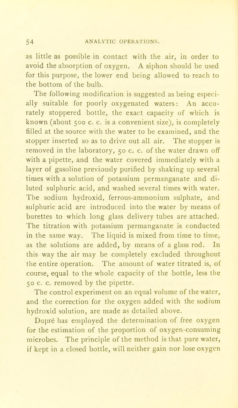 as little as possible in contact with the air, in order to avoid the absorption of oxygen. A siphon should be used for this purpose, the lower end being allowed to reach to the bottom of the bulb. The following modification is suggested as being especi- ally suitable for poorly oxygenated waters: An accu- rately stoppered bottle, the exact capacity of which is known (about 500 c. c. is a convenient size), is completely filled at the source with the water to be examined, and the stopper inserted so as to drive out all air. The stopper is removed in the laboratory, 50 c. c. of the water drawn off with a pipette, and the water covered immediately with a layer of gasoline previously purified by shaking up several times with a solution of potassium permanganate and di- luted sulphuric acid, and washed several times with water. The sodium hydroxid, ferrous-ammonium sulphate, and sulphuric acid are introduced into the water by means of burettes to which long glass delivery tubes are attached. The titration with potassium permanganate is conducted in the same way. The liquid is mixed from time to time, as the solutions are added, by means of a glass rod. In this way the air may be completely excluded throughout the entire operation. The amount of water titrated is, of course, equal to the whole capacity of the bottle, less the 50 c. c. removed by the pipette. The control experiment on an equal volume of the water, and the correction for the oxygen added with the sodium hydroxid solution, are made as detailed above. Dupre has employed the determination of free oxygen for the estimation of the proportion of oxygen-consuming microbes. The principle of the method is that pure water, if kept in a closed bottle, will neither gain nor lose oxygen