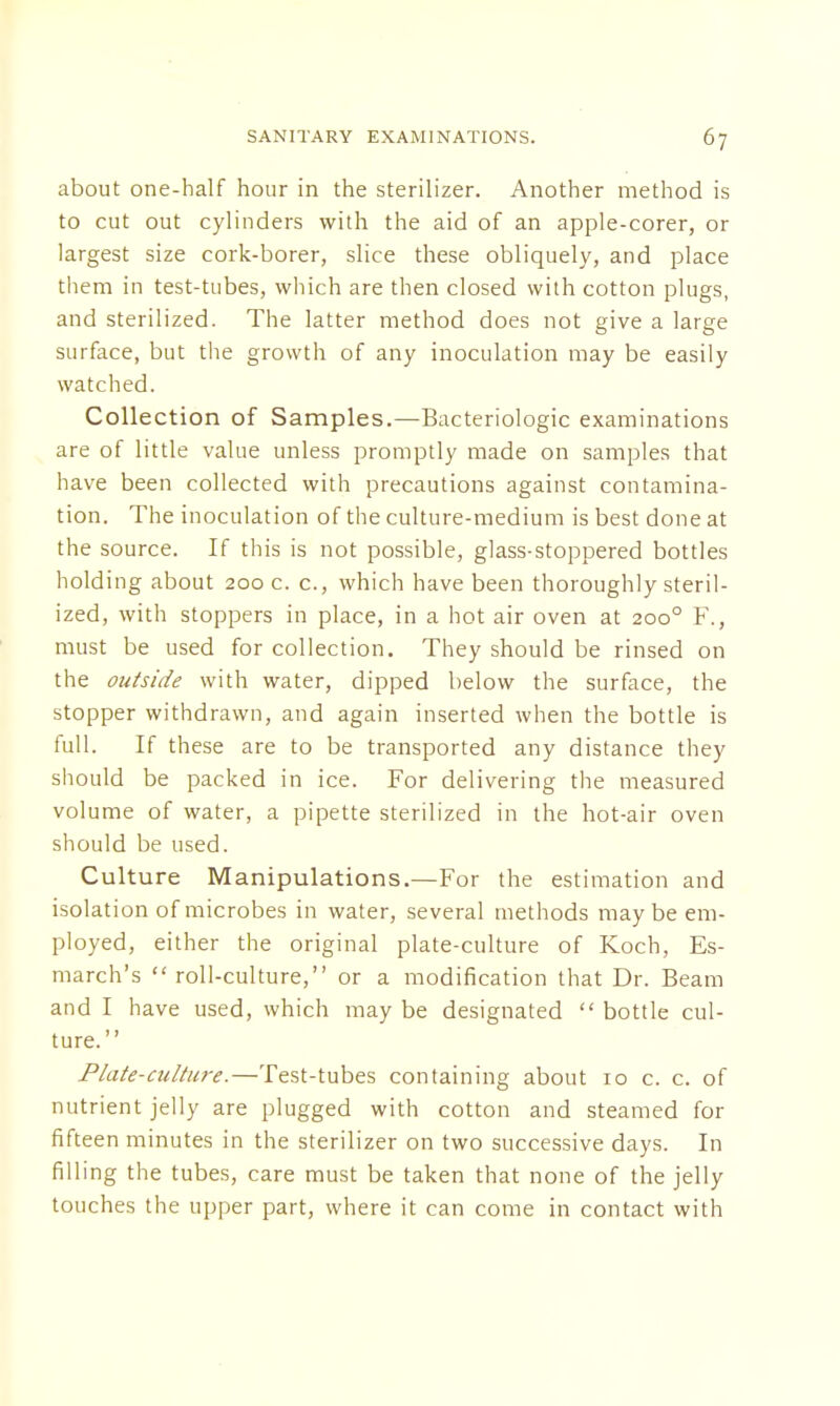 about one-half hour in the sterilizer. Another method is to cut out cylinders with the aid of an apple-corer, or largest size cork-borer, slice these obliquely, and place them in test-tubes, which are then closed with cotton plugs, and sterilized. The latter method does not give a large surface, but the growth of any inoculation may be easily watched. Collection of Samples.—Bacteriologic examinations are of little value unless promptly made on samples that have been collected with precautions against contamina- tion. The inoculation of the culture-medium is best done at the source. If this is not possible, glass-stoppered bottles holding about 200 c. c, which have been thoroughly steril- ized, with stoppers in place, in a hot air oven at 2000 F., must be used for collection. They should be rinsed on the outside with water, dipped below the surface, the stopper withdrawn, and again inserted when the bottle is full. If these are to be transported any distance they should be packed in ice. For delivering the measured volume of water, a pipette sterilized in the hot-air oven should be used. Culture Manipulations.—For the estimation and isolation of microbes in water, several methods maybe em- ployed, either the original plate-culture of Koch, Es- march's  roll-culture, or a modification that Dr. Beam and I have used, which may be designated  bottle cul- ture. Plate-culture.—Test-tubes containing about 10 c. c. of nutrient jelly are plugged with cotton and steamed for fifteen minutes in the sterilizer on two successive days. In filling the tubes, care must be taken that none of the jelly touches the upper part, where it can come in contact with