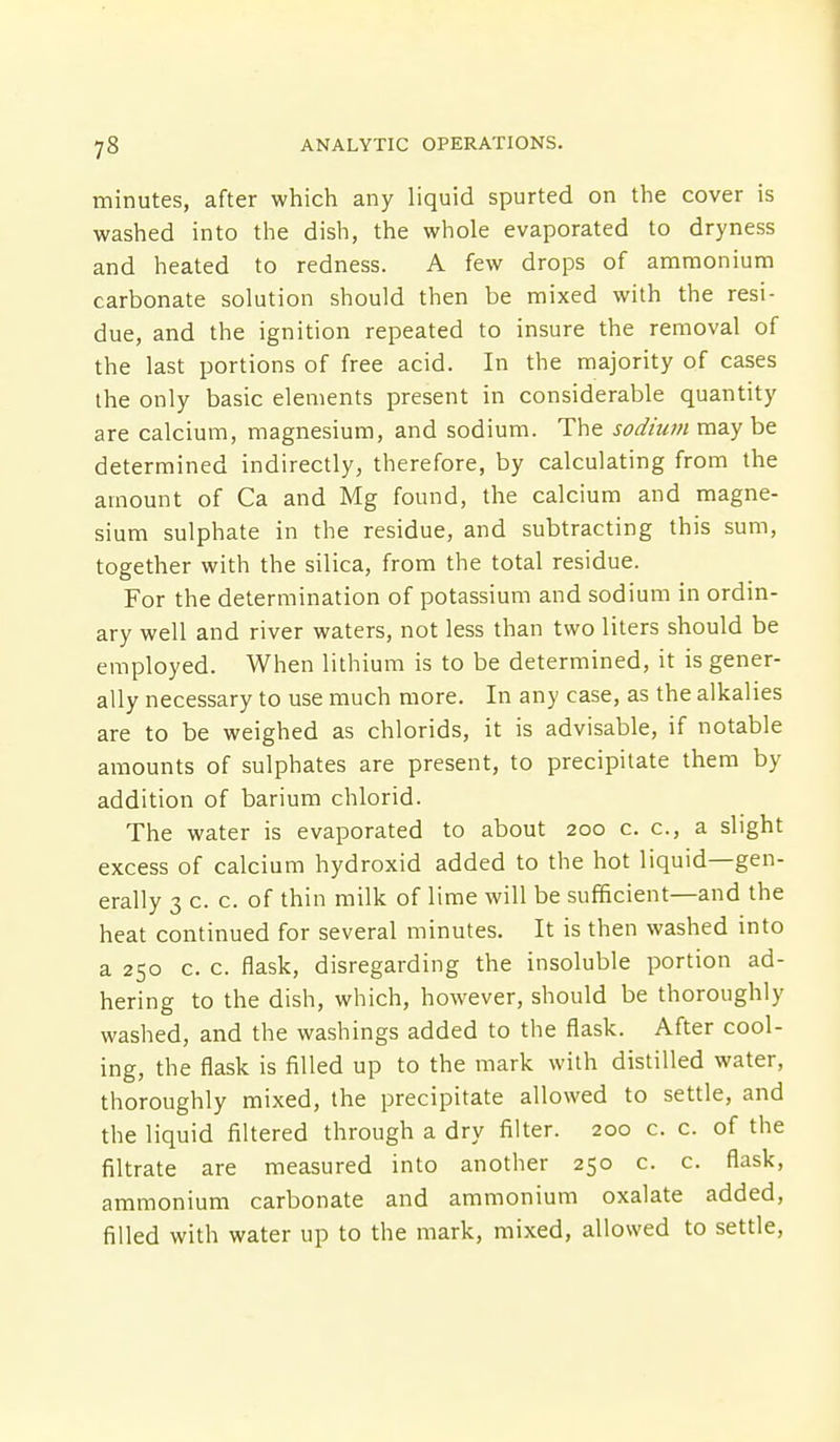 minutes, after which any liquid spurted on the cover is washed into the dish, the whole evaporated to dryness and heated to redness. A few drops of ammonium carbonate solution should then be mixed with the resi- due, and the ignition repeated to insure the removal of the last portions of free acid. In the majority of cases the only basic elements present in considerable quantity are calcium, magnesium, and sodium. The sodium maybe determined indirectly, therefore, by calculating from the amount of Ca and Mg found, the calcium and magne- sium sulphate in the residue, and subtracting this sum, together with the silica, from the total residue. For the determination of potassium and sodium in ordin- ary well and river waters, not less than two liters should be employed. When lithium is to be determined, it is gener- ally necessary to use much more. In any case, as the alkalies are to be weighed as chlorids, it is advisable, if notable amounts of sulphates are present, to precipitate them by addition of barium chlorid. The water is evaporated to about 200 c. c, a slight excess of calcium hydroxid added to the hot liquid—gen- erally 3 c. c. of thin milk of lime will be sufficient—and the heat continued for several minutes. It is then washed into a 250 c. c. flask, disregarding the insoluble portion ad- hering to the dish, which, however, should be thoroughly washed, and the washings added to the flask. After cool- ing, the flask is filled up to the mark with distilled water, thoroughly mixed, the precipitate allowed to settle, and the liquid filtered through a dry filter. 200 c. c. of the filtrate are measured into another 250 c. c. flask, ammonium carbonate and ammonium oxalate added, filled with water up to the mark, mixed, allowed to settle,