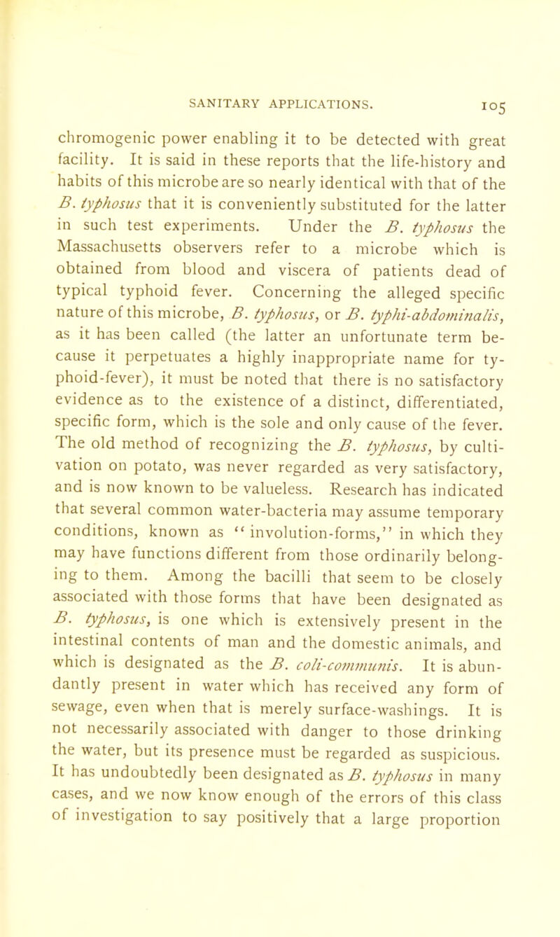 chromogenic power enabling it to be detected with great facility. It is said in these reports that the life-history and habits of this microbe are so nearly identical with that of the B. typhosus that it is conveniently substituted for the latter in such test experiments. Under the B. typhosus the Massachusetts observers refer to a microbe which is obtained from blood and viscera of patients dead of typical typhoid fever. Concerning the alleged specific nature of this microbe, B. typhosus, or B. typhi-abdominalis, as it has been called (the latter an unfortunate term be- cause it perpetuates a highly inappropriate name for ty- phoid-fever), it must be noted that there is no satisfactory evidence as to the existence of a distinct, differentiated, specific form, which is the sole and only cause of the fever. The old method of recognizing the B. typhosus, by culti- vation on potato, was never regarded as very satisfactory, and is now known to be valueless. Research has indicated that several common water-bacteria may assume temporary conditions, known as  involution-forms, in which they may have functions different from those ordinarily belong- ing to them. Among the bacilli that seem to be closely associated with those forms that have been designated as B. typhosus, is one which is extensively present in the intestinal contents of man and the domestic animals, and which is designated as the B. coli-communis. It is abun- dantly present in water which has received any form of sewage, even when that is merely surface-washings. It is not necessarily associated with danger to those drinking the water, but its presence must be regarded as suspicious. It has undoubtedly been designated as B. typhosus in many cases, and we now know enough of the errors of this class of investigation to say positively that a large proportion