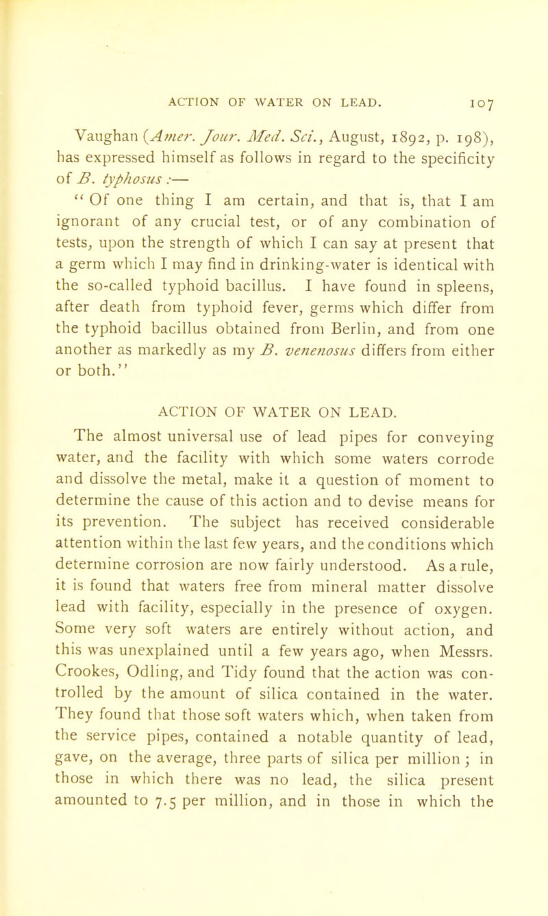 ACTION OF WATER ON LEAD. Vaughan (Awer. Jour. Med. Sci., August, 1892, p. 198), has expressed himself as follows in regard to the specificity of B. typhosus :—  Of one thing I am certain, and that is, that I am ignorant of any crucial test, or of any combination of tests, upon the strength of which I can say at present that a germ which I may find in drinking-water is identical with the so-called typhoid bacillus. I have found in spleens, after death from typhoid fever, germs which differ from the typhoid bacillus obtained from Berlin, and from one another as markedly as my B. venenosus differs from either or both. ACTION OF WATER ON LEAD. The almost universal use of lead pipes for conveying water, and the facility with which some waters corrode and dissolve the metal, make it a question of moment to determine the cause of this action and to devise means for its prevention. The subject has received considerable attention within the last few years, and the conditions which determine corrosion are now fairly understood. As a rule, it is found that waters free from mineral matter dissolve lead with facility, especially in the presence of oxygen. Some very soft waters are entirely without action, and this was unexplained until a few years ago, when Messrs. Crookes, Odling, and Tidy found that the action was con- trolled by the amount of silica contained in the water. They found that those soft waters which, when taken from the service pipes, contained a notable quantity of lead, gave, on the average, three parts of silica per million ; in those in which there was no lead, the silica present amounted to 7.5 per million, and in those in which the