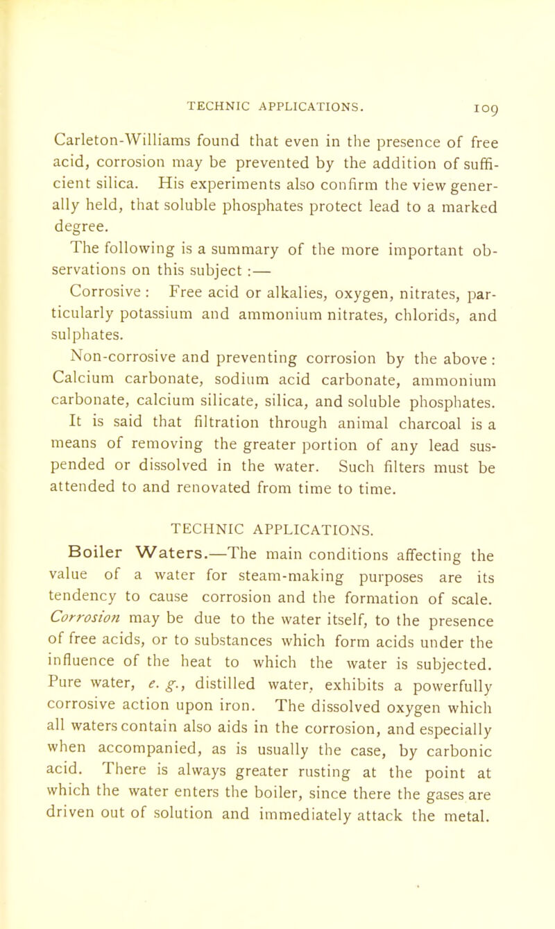 Carleton-Williams found that even in the presence of free acid, corrosion may be prevented by the addition of suffi- cient silica. His experiments also confirm the view gener- ally held, that soluble phosphates protect lead to a marked degree. The following is a summary of the more important ob- servations on this subject :— Corrosive : Free acid or alkalies, oxygen, nitrates, par- ticularly potassium and ammonium nitrates, chlorids, and sulphates. Non-corrosive and preventing corrosion by the above: Calcium carbonate, sodium acid carbonate, ammonium carbonate, calcium silicate, silica, and soluble phosphates. It is said that filtration through animal charcoal is a means of removing the greater portion of any lead sus- pended or dissolved in the water. Such filters must be attended to and renovated from time to time. TECHNIC APPLICATIONS. Boiler Waters.—The main conditions affecting the value of a water for steam-making purposes are its tendency to cause corrosion and the formation of scale. Corrosion may be due to the water itself, to the presence of free acids, or to substances which form acids under the influence of the heat to which the water is subjected. Pure water, e. g., distilled water, exhibits a powerfully corrosive action upon iron. The dissolved oxygen which all waters contain also aids in the corrosion, and especially when accompanied, as is usually the case, by carbonic acid. There is always greater rusting at the point at which the water enters the boiler, since there the gases are driven out of solution and immediately attack the metal.