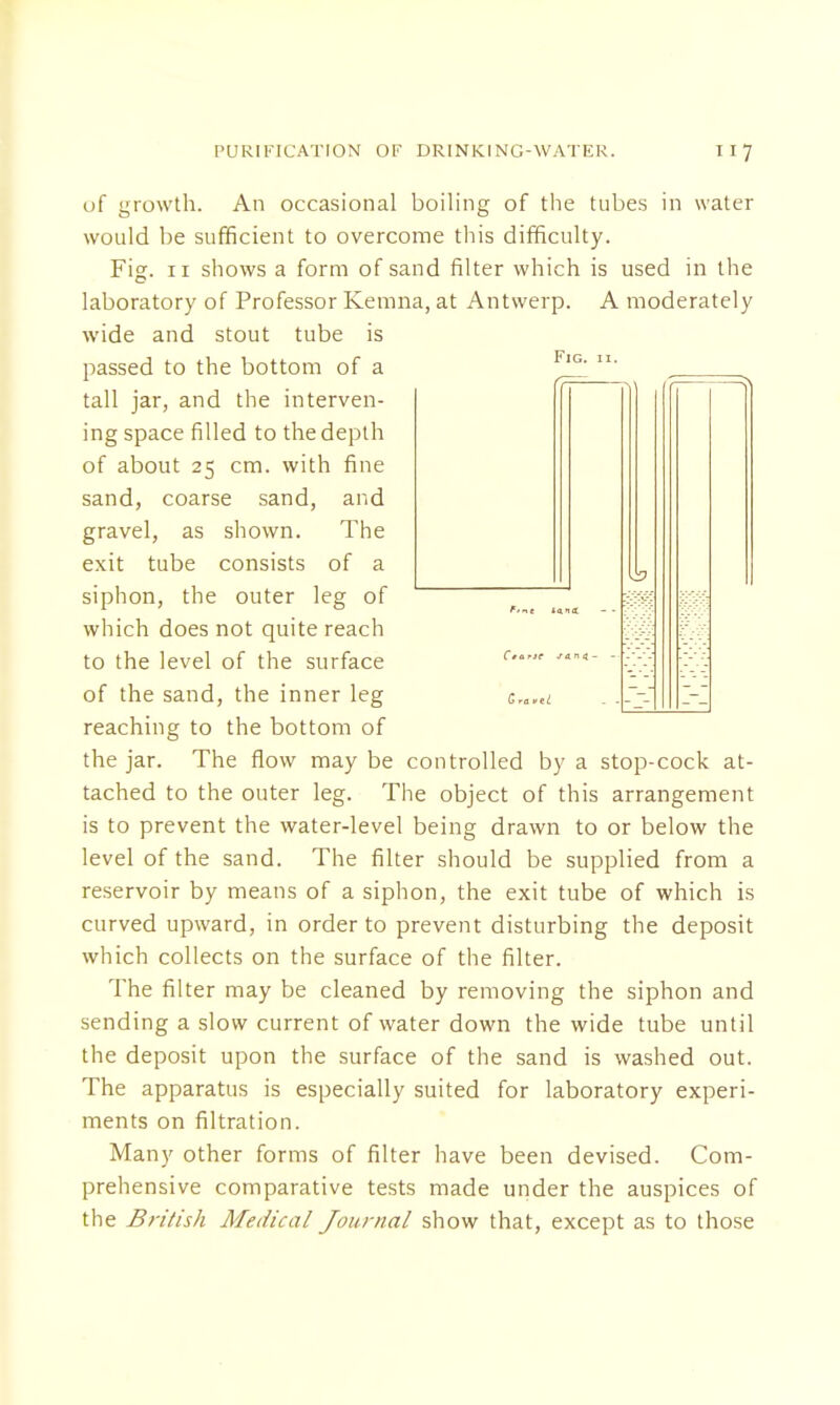 of growth. An occasional boiling of the tubes in water would be sufficient to overcome this difficulty. Fig. 11 shows a form of sand filter which is used in the laboratory of Professor Kemna, at Antwerp. A moderately wide and stout tube is passed to the bottom of a IG- tall jar, and the interven- ing space filled to the depth of about 25 cm. with fine sand, coarse sand, and gravel, as shown. The exit tube consists of a siphon, the outer leg of m-i which does not quite reach Mi to the level of the surface c'  of the sand, the inner leg erc.tl . .7-' Z-l reaching to the bottom of the jar. The flow may be controlled by a stop-cock at- tached to the outer leg. The object of this arrangement is to prevent the water-level being drawn to or below the level of the sand. The filter should be supplied from a reservoir by means of a siphon, the exit tube of which is curved upward, in order to prevent disturbing the deposit which collects on the surface of the filter. The filter may be cleaned by removing the siphon and sending a slow current of water down the wide tube until the deposit upon the surface of the sand is washed out. The apparatus is especially suited for laboratory experi- ments on filtration. Many other forms of filter have been devised. Com- prehensive comparative tests made under the auspices of the British Medical Journal show that, except as to those
