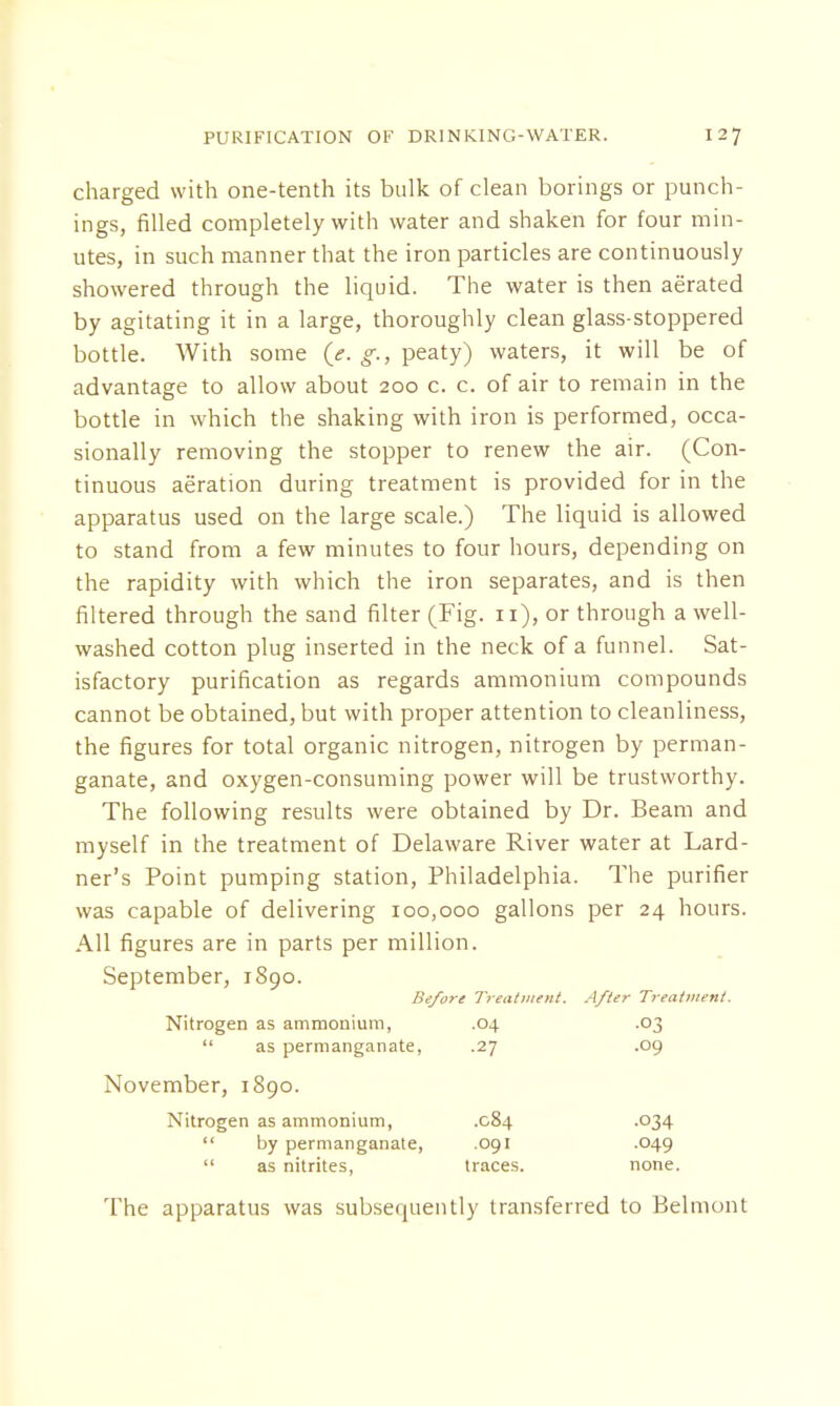 charged with one-tenth its bulk of clean borings or punch- ings, filled completely with water and shaken for four min- utes, in such manner that the iron particles are continuously showered through the liquid. The water is then aerated by agitating it in a large, thoroughly clean glass-stoppered bottle. With some (e.g., peaty) waters, it will be of advantage to allow about 200 c. c. of air to remain in the bottle in which the shaking with iron is performed, occa- sionally removing the stopper to renew the air. (Con- tinuous aeration during treatment is provided for in the apparatus used on the large scale.) The liquid is allowed to stand from a few minutes to four hours, depending on the rapidity with which the iron separates, and is then filtered through the sand filter (Fig. n), or through a well- washed cotton plug inserted in the neck of a funnel. Sat- isfactory purification as regards ammonium compounds cannot be obtained, but with proper attention to cleanliness, the figures for total organic nitrogen, nitrogen by perman- ganate, and oxygen-consuming power will be trustworthy. The following results were obtained by Dr. Beam and myself in the treatment of Delaware River water at Lard- ner's Point pumping station, Philadelphia. The purifier was capable of delivering 100,000 gallons per 24 hours. All figures are in parts per million. September, 1890. Before Treatment. After Treatment. Nitrogen as ammonium, .04 .03  as permanganate, .27 .09 November, 1890. Nitrogen as ammonium, .084 .034  by permanganate, .091 .049  as nitrites, traces. none. The apparatus was subsequently transferred to Belmont