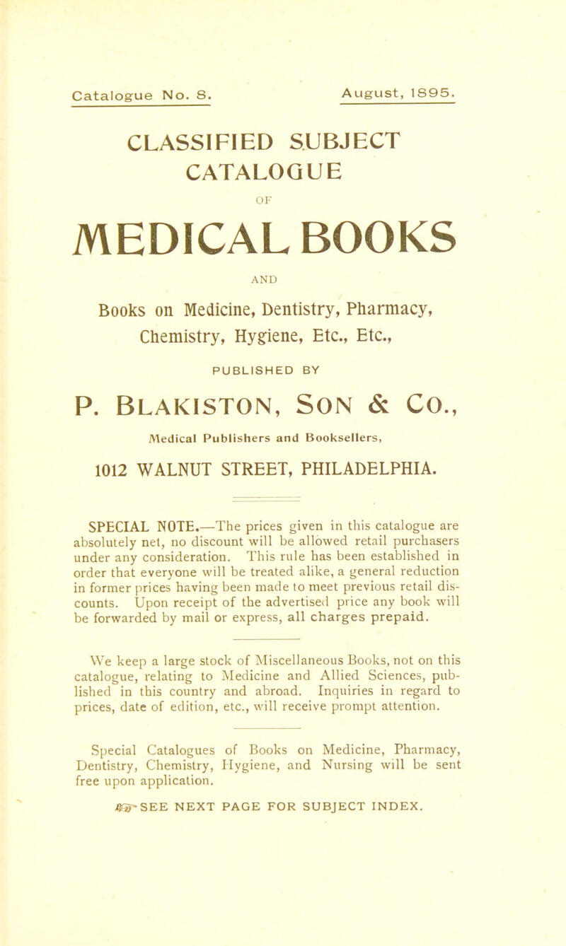 Catalogue No. S. August, 1S95. CLASSIFIED SUBJECT CATALOGUE OF MEDICAL BOOKS AND Books on Medicine, Dentistry, Pharmacy, Chemistry, Hygiene, Etc., Etc., PUBLISHED BY P. Blakiston, Son & Co., Medical Publishers and Booksellers, 1012 WALNUT STREET, PHILADELPHIA. SPECIAL NOTE.—The prices given in this catalogue are absolutely net, no discount will be allowed retail purchasers under any consideration. This rule has been established in order that everyone will be treated alike, a general reduction in former prices having been made to meet previous retail dis- counts. Upon receipt of the advertised price any book will be forwarded by mail or express, all charges prepaid. We keep a large stock of Miscellaneous Books, not on this catalogue, relating to Medicine and Allied Sciences, pub- lished in this country and abroad. Inquiries in regard to prices, date of edition, etc., will receive prompt attention. Special Catalogues of Books on Medicine, Pharmacy, Dentistry, Chemistry, Hygiene, and Nursing will be sent free upon application. #Sf-SEE NEXT PAGE FOR SUBJECT INDEX.