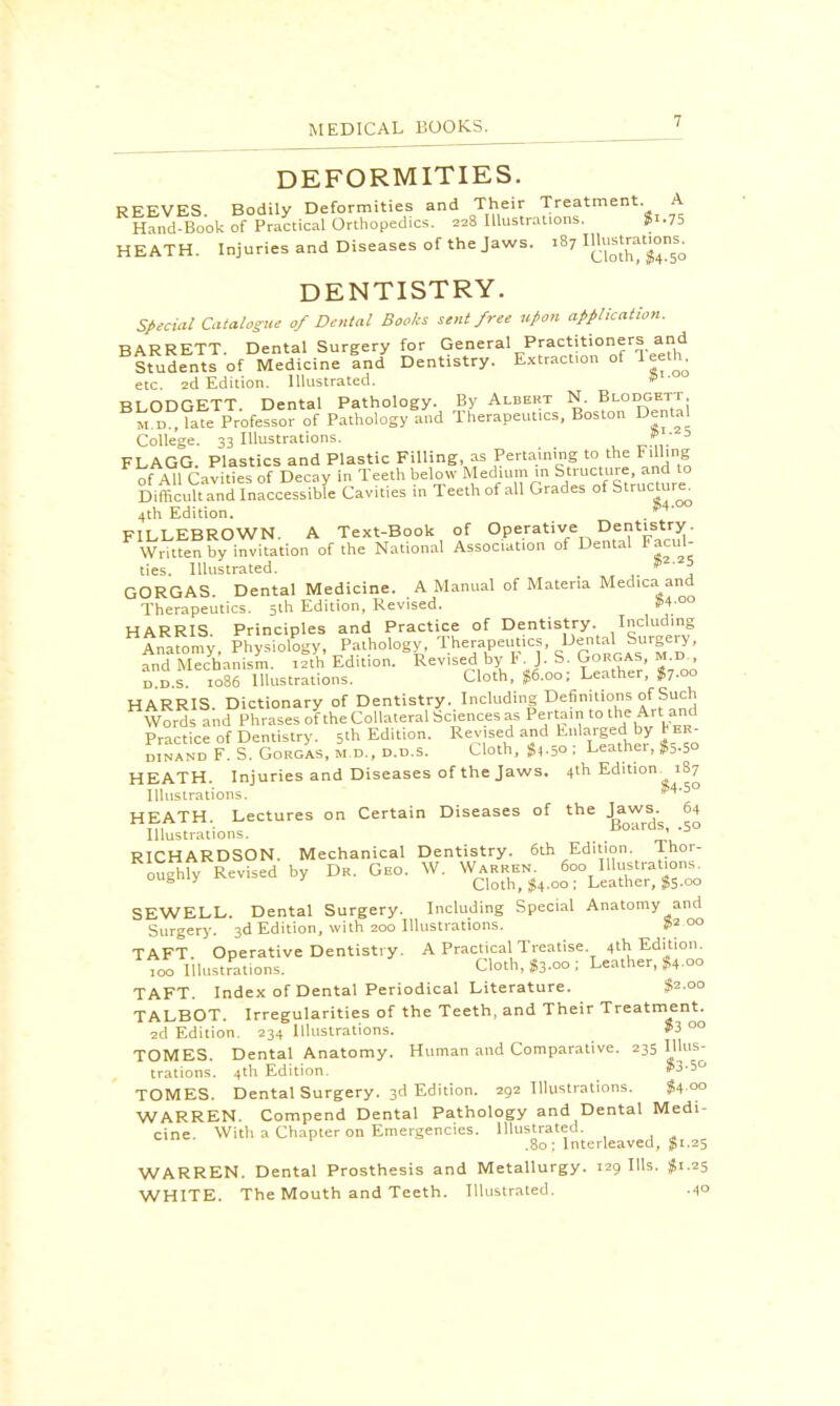 DEFORMITIES. REEVES. Bodily Deformities and Their Treatment A Hand-Book of Practical Orthopedics. 228 Illustrations. $1.75 HEATH. Injuries and Diseases of the jaws. 187 ™$g>™£ DENTISTRY. Special Catalogue 0/ Dental Books sent free upon application. BARRETT. Dental Surgery for General Practitioners and Students of Medicine and Dentistry. Extraction of Teeth etc. 2d Edition. Illustrated. »' ou BLODGETT. Dental Pathology. By Albert N. Blodgett m late Professor of Pathology and Therapeut.es, Boston Dental College. 33 Illustrations. > / D FLAGG. Plastics and Plastic Filling, as Pertaining to the Filling of All Cavities of Decay in Teeth below Medium in Structure and to Difficult and Inaccessible Cavities in Teeth of all Grades of Structure. 4th Edition. M' FILLEBROWN. A Text-Book of Operative Dentistry. Written by invitation of the National Association of Dental Facul- ties. Illustrated. $225 GORGAS. Dental Medicine. A Manual of Materia Med.ca and Therapeutics. 5th Edition, Revised. #4 ° HARRIS Principles and Practice of Dentistry. Including HAnaromy, Physiology, Pathology, Therapeutics, ^J5™' and Mechanism. 12th Edition. Revised by 1<. J. S. Gorgas, m.d., dd.s. 1086 Illustrations. Cloth, $6.00; Leather, $7.00 HARRIS Dictionary of Dentistry. Including Definitions of Such Words and Phrases of the Collateral Sciences as Pertain to the Art and Practice of Dentistry. 5th Edition. Revised and Enlarged by b ER- d.nand F. S. Gorgas, m.d., d.d.5. Cloth, $4.50 ; Leather, $5.50 HEATH. Injuries and Diseases of the Jaws. 4th Edition 187 Illustrations. 8>4-5° HEATH Lectures on Certain Diseases of the Jaws 64 Jt\ . Boards, .50 Illustrations. ' D RICHARDSON. Mechanical Dentistry. 6th Edition Ihor- RIo^hfy Revised by Dr. Geo. W. Wa.^ Jco^ustraUon. SEWELL. Dental Surgery. Including Special Anatomy and Surgery. 3d Edition, with 200 Illustrations. 00 TAFT. Operative Dentistry. A Practical Treatise 4th Edition, too Illustrations. Cloth, $3.00 ; Leather, $4.oo TAFT. Index of Dental Periodical Literature. $2-00 TALBOT. Irregularities of the Teeth, and Their Treatment. 2d Edition. 234 Illustrations. S3 00 TOMES. Dental Anatomy. Human and Comparative. 235 Illus- trations. 4th Edition. $3-5° TOMES. Dental Surgery. 3d Edition. 292 Illustrations. $4 °° WARREN. Compend Dental Pathology and Dental Medi- cine With a Chapter on Emergencies. Illustrated. .80 ; Interleaved, $ 1.25 WARREN. Dental Prosthesis and Metallurgy. 129 Ills. #1.25 WHITE. The Mouth and Teeth. Illustrated. .40