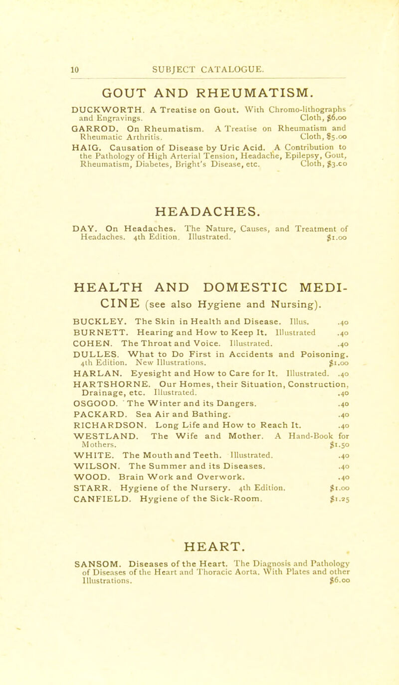 GOUT AND RHEUMATISM. DUCKWORTH. A Treatise on Gout. With Chromo-lithographs and Engravings. Cloth, $6.00 GARROD. On Rheumatism. A Treatise on Rheumatism and Rheumatic Arthritis. Cloth, 85.00 HAIG. Causation of Disease by Uric Acid. A Contribution to the Pathology of High Arterial Tension, Headache, Epilepsy, Gout, Rheumatism, Diabetes, Bright's Disease, etc. Cloth, £3x0 HEADACHES. DAY. On Headaches. The Nature, Causes, and Treatment of Headaches. 4th Edition. Illustrated. $1.00 HEALTH AND DOMESTIC MEDI- CINE (see also Hygiene and Nursing). BUCKLEY. The Skin in Health and Disease. Illus. .40 BURNETT. Hearing and How to Keep It. Illustrated .40 COHEN. The Throat and Voice. Illustrated. .40 DULLES. What to Do First in Accidents and Poisoning. 4th Edition. New Illustrations. $1.00 HARLAN. Eyesight and How to Care for It. Illustrated. .40 HARTSHORNE. Our Homes, their Situation, Construction, Drainage, etc. Illustrated. .40 OSGOOD. The Winter and its Dangers. .40 PACKARD. Sea Air and Bathing. .40 RICHARDSON. Long Life and How to Reach It. .40 WESTLAND. The Wife and Mother. A Hand-Book for Mothers. $i-5o WHITE. The Mouth and Teeth. Illustrated. .40 WILSON. The Summer and its Diseases. .40 WOOD. Brain Work and Overwork. .40 STARR. Hygiene of the Nursery. 4th Edition. fi.oo CANFIELD. Hygiene of the Sick-Room. $1.25 HEART. SANSOM. Diseases of the Heart. The Diagnosis and Pathology of Diseases of the Heart and Thoracic Aorta. With Plates and other Illustrations. J6.00