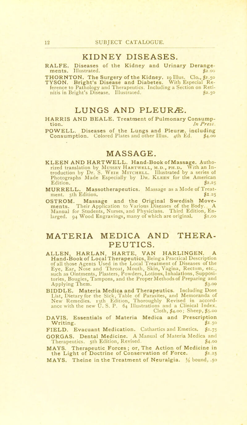 KIDNEY DISEASES. RALFE. Diseases of the Kidney and Urinary Derange- ments. Illustrated. $2 00 THORNTON. The Surgery of the Kidney, 19 Illus. Clo., $1.50 TYSON. Bright's Disease and Diabetes. With Especial Re- ference to Pathology and Therapeutics. Including a Section on Reti- nitis in Bright's Disease. Illustrated. $2.50 LUNGS AND PLEURAE. HARRIS AND BEALE. Treatment of Pulmonary Consump- tion. In Press POWELL. Diseases of the Lungs and Pleurae, including Consumption. Colored Plates and other Illus. 4th Ed. £4.00 MASSAGE. KLEEN AND HARTWELL. Hand-Book of Massage. Autho- rized translation by Mussey Hartwbll, m.d., ph.d. With an In- troduction by Dr. S. Weir Mitchell. Illustrated by a series of Photographs Made Especially by Dk. Kleen for the American Edition. $2.25 MURRELL. Massotherapeutics. Massage as a Mode of Treat- ment. 5th Edition. $1.25 OSTROM. Massage and the Original Swedish Move- ments. Their Application to Various Diseases of the Body. A Manual for Students, Nurses, and Physicians. Third Edition, En- larged. 94 Wood Engravings, many of which are original. $1.00 MATERIA MEDICA AND THERA- PEUTICS. ALLEN, HARLAN, HARTE, VAN HARLINGEN. A Hand-Book of Local Therapeutics, Beinga Practical Description of all those Agents Used in the Local Treatment of Diseases of the Eye, Ear, Nose and Throat, Mouth, Skin, Vagina, Rectum, etc., such as Ointments, Plasters, Powders, Lotions, Inhalations, Supposi- tories, Bougies, Tampons, and the Proper Methods of Preparing and Applying Them. $3-°° BIDDLE. Materia Medica and Therapeutics. Including Dose List, Dietary for the Sick, Table of Parasites, and Memoranda of New Remedies. 13th Edition, Thoroughly Revised in accord- ance with the new U. S. P. 64 Illustrations and a Clinical Index. Cloth, £4.00; Sheep, $5.00 DAVIS. Essentials of Materia Medica and Prescription Writing. $' 5° FIELD. Evacuant Medication. Cathartics and Emetics. $1.75 GORGAS. Dental Medicine. A Manual of Materia Medica and Therapeutics. 5th Edition, Revised. $4.00 MAYS. Therapeutic Forces ; or, The Action of Medicine in the Light of Doctrine of Conservation of Force. £>-25 MAYS. Theine in the Treatment of Neuralgia. % bound, .50