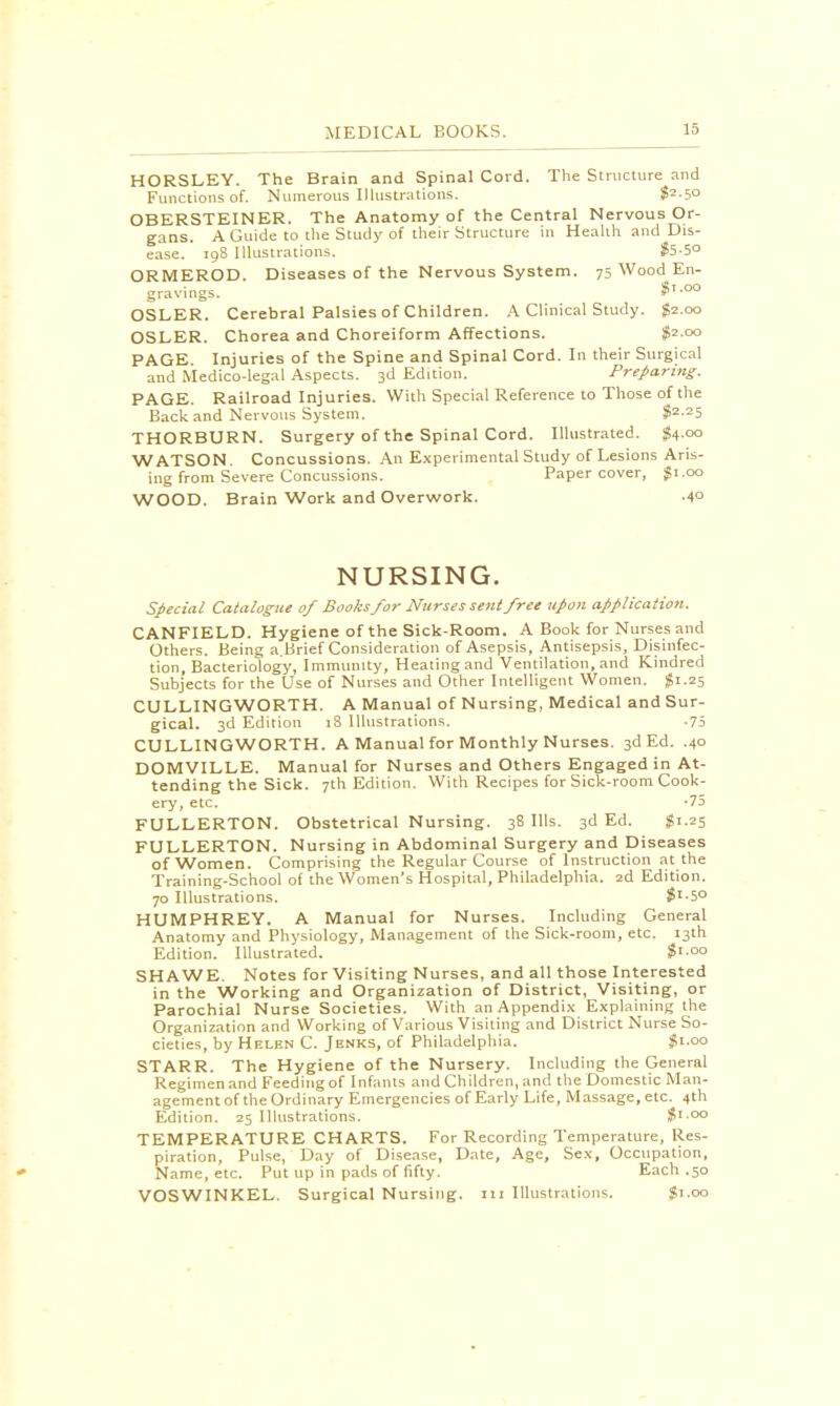 HORSLEY. The Brain and Spinal Cord. The Structure and Functions of. Numerous Illustrations. $2-5° OBERSTEINER. The Anatomy of the Central Nervous Or- gans. A Guide to the Study of their Structure in Health and Dis- ease. 198 Illustrations. $5-5° ORMEROD. Diseases of the Nervous System. 75 Wood En- gravings. OSLER. Cerebral Palsies of Children. A Clinical Study. £2.00 OSLER. Chorea and Choreiform Affections. #2.00 PAGE Injuries of the Spine and Spinal Cord. In their Surgical and Medico-legal Aspects. 3d Edition. Preparing. PAGE. Railroad Injuries. With Special Reference to Those of the Back and Nervous System. $2.25 THORBURN. Surgery of the Spinal Cord. Illustrated. $4.00 WATSON. Concussions. An Experimental Study of Lesions Aris- ing from Severe Concussions. Paper cover, $1.00 WOOD. Brain Work and Overwork. -4° NURSING. Special Catalogue of Books for Nurses sent free upon application. CANFIELD. Hygiene of the Sick-Room. A Book for Nurses and Others. Being a.Brief Consideration of Asepsis, Antisepsis, Disinfec- tion, Bacteriology, Immunity, Heating and Ventilation, and Kindred Subjects for the Use of Nurses and Other Intelligent Women. $1.25 CULLING WORTH. A Manual of Nursing, Medical and Sur- gical. 3d Edition 18 Illustrations. -75 CULLING WORTH. A Manual for Monthly Nurses. 3d Ed. .40 DOMVILLE. Manual for Nurses and Others Engaged in At- tending the Sick. 7th Edition. With Recipes for Sick-room Cook- ery, etc. *75 FULLERTON. Obstetrical Nursing. 38 Ills. 3d Ed. $1.25 FULLERTON. Nursing in Abdominal Surgery and Diseases of Women. Comprising the Regular Course of Instruction at the Training-School of the Women's Hospital, Philadelphia. 2d Edition. 70 Illustrations. $'-5° HUMPHREY. A Manual for Nurses. Including General Anatomy and Physiology, Management of the Sick-room, etc. 13th Edition. Illustrated. $i.oo SHA WE. Notes for Visiting Nurses, and all those Interested in the Working and Organization of District, Visiting, or Parochial Nurse Societies. With an Appendix Explaining the Organization and Working of Various Visiting and District Nurse So- cieties, by Helen C. Jenks, of Philadelphia. Jgi.oo STARR. The Hygiene of the Nursery. Including the General Regimen and Feeding of Infants and Children, and the Domestic Man- agement of the Ordinary Emergencies of Early Life, Massage, etc. 4th Edition. 25 Illustrations. $1.00 TEMPERATURE CHARTS. For Recording Temperature, Res- piration, Pulse, Day of Disease, Date, Age, Sex, Occupation, Name, etc. Put up in pads of fifty. Each .50 VOSWINKEL. Surgical Nursing, m Illustrations. $1.00