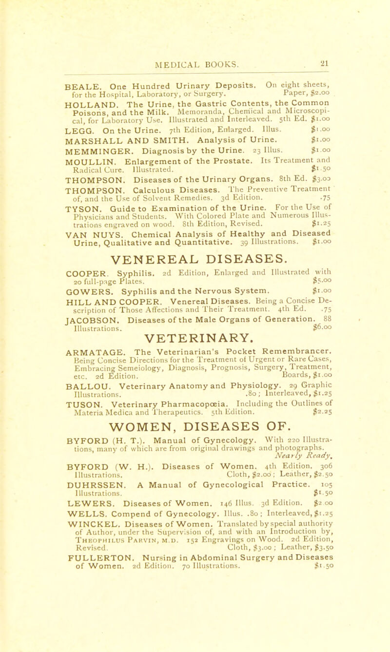 BEALE. One Hundred Urinary Deposits. On eight sheets, for the Hospital, Laboratory, or Surgery. Paper, $2.00 HOLLAND. The Urine, the Gastric Contents, the Common Poisons, and the Milk. Memoranda, Chemical and Microscopi- cal, for Laboratory Use. Illustrated and Interleaved. 5th Ed. $1.00 LEGG. On the Urine. 7th Edition, Enlarged. Illus. $1.00 MARSHALL AND SMITH. Analysis of Urine. $1.00 MEMMINGER. Diagnosis by the Urine. 23 Illus. $1.00 MOULLIN. Enlargement of the Prostate. Its Treatment and Radical Cure. Illustrated. $1 5° THOMPSON. Diseases of the Urinary Organs. 8th Ed. $3.03 THOMPSON. Calculous Diseases. The Preventive Treatment of, and the Use of Solvent Remedies. 3d Edition. .75 TYSON. Guide to Examination of the Urine. For the Use of Physicians and Students. With Colored Plate and Numerous Illus- trations engraved on wood. Sth Edition, Revised. $1.25 VAN NUYS. Chemical Analysis of Healthy and Diseased Urine, Qualitative and Quantitative. 39 Illustrations. #1.00 VENEREAL, DISEASES. COOPER. Syphilis. 2d Edition, Enlarged and Illustrated with 20 full-page Plates. $5.00 GOWERS. Syphilis and the Nervous System. $1.00 HILL AND COOPER. Venereal Diseases. Being a Concise De- scription of Those Affections and Their Treatment. 4th Ed. .75 JACOBSON. Diseases of the Male Organs of Generation. 88 Illustrations. $6.00 VETERINARY. ARMATAGE. The Veterinarian's Pocket Remembrancer. Being Concise Directions for the Treatment ol Urgent or Rare Cases, Embracing Semeiology, Diagnosis, Prognosis, Surgery, Treatment, etc. 2d Edition. Boards, $1.00 BALLOU. Veterinary Anatomy and Physiology. 29 Graphic Illustrations. .80; Interleaved, $1.25 TUSON. Veterinary Pharmacopoeia. Including the Outlines of Materia Medica and Therapeutics. 5th Edition. $--25 WOMEN, DISEASES OF. BYFORD (H. T.). Manual of Gynecology. With 220 Illustra- tions, many of which are from original drawings and photographs. Nearly Ready, BYFORD (W. H.). Diseases of Women. 4th Edition. 306 Illustrations. Cloth, $2.00 ; Leather, $2.50 DUHRSSEN. A Manual of Gynecological Practice. 105 Illustrations. $l-5° LEWERS. Diseases of Women. 146 Illus. 3d Edition. $2 00 WELLS. Compend of Gynecology. Illus. .So; Interleaved, $!. 25 WINCKEL. Diseases ofWomen. Translated by special authority of Author, under the Supervision of, and with an Introduction by, Theophilus Pakvin, m.d. 152 Engravings on Wood. 2d Edition, Revised. Cloth, £3.00 ; Leather, $3.50 FULLERTON. Nursing in Abdominal Surgery and Diseases of Women. 2d Edition. 70 Illustrations. #'.50