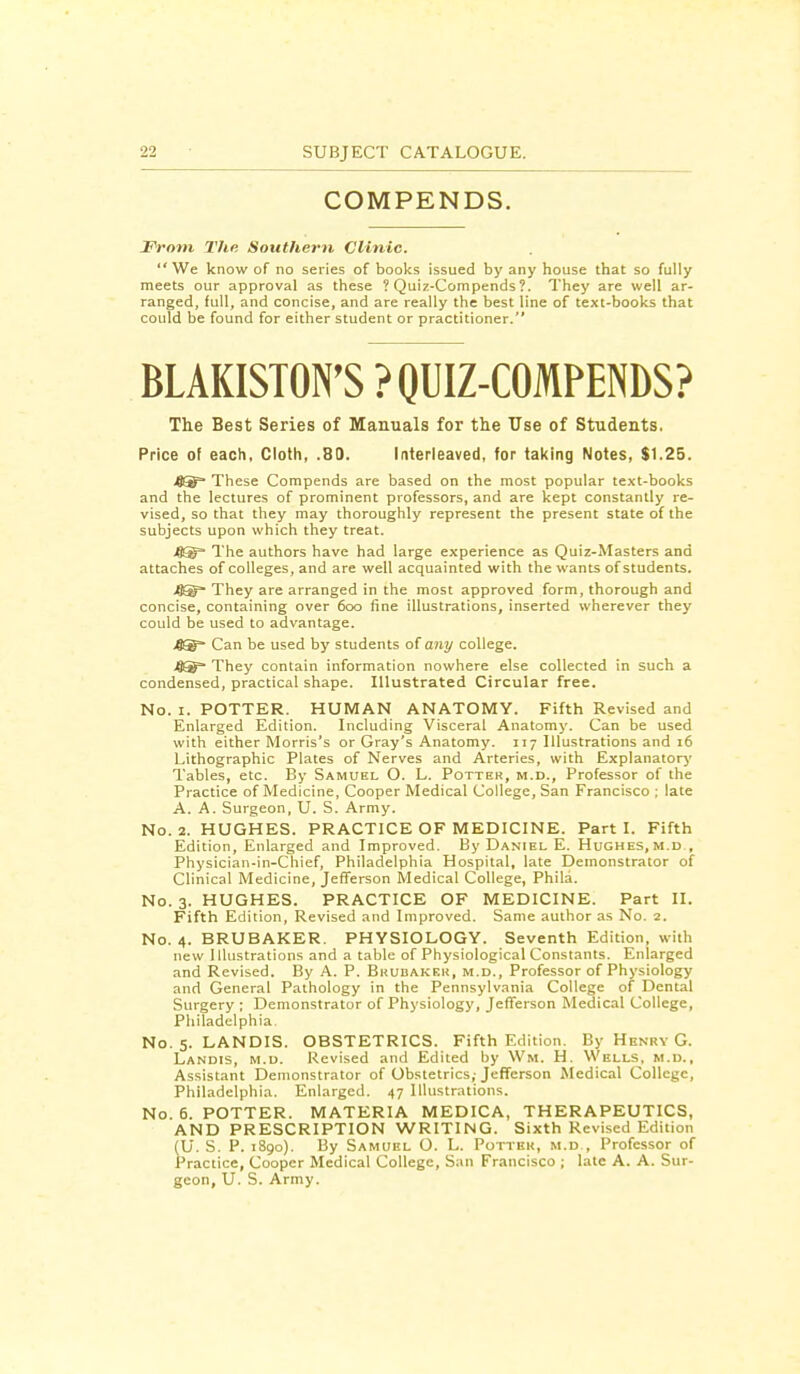 COMPENDS. Front T/ie Southern Clinic. We know of no series of books issued by any house that so fully meets our approval as these ? Quiz-Compends ?. They are well ar- ranged, full, and concise, and are really the best line of text-books that could be found for either student or practitioner. BLAKISTON'S ? QUIZ-COMPENDS? The Best Series of Manuals for the Use of Students. Price of each, Cloth, .80. Interleaved, for taking Notes, $1.25. 4®= These Compends are based on the most popular text-books and the lectures of prominent professors, and are kept constantly re- vised, so that they may thoroughly represent the present state of the subjects upon which they treat. .8® The authors have had large experience as Quiz-Masters and attaches of colleges, and are well acquainted with the wants of students. They are arranged in the most approved form, thorough and concise, containing over 600 fine illustrations, inserted wherever they could be used to advantage. 4®* Can be used by students of any college. 4® They contain information nowhere else collected in such a condensed, practical shape. Illustrated Circular free. No. 1. POTTER. HUMAN ANATOMY. Fifth Revised and Enlarged Edition. Including Visceral Anatomy. Can be used with either Morris's or Gray's Anatomy. 117 Illustrations and 16 Lithographic Plates of Nerves and Arteries, with Explanatory Tables, etc. By Samuel O. L. Potter, m.d., Professor of the Practice of Medicine, Cooper Medical College, San Francisco ; late A. A. Surgeon, U. S. Army. No. 2. HUGHES. PRACTICE OF MEDICINE. Parti. Fifth Edition, Enlarged and Improved. By Daniel E. Hughes, m.d , Physician-in-Chief, Philadelphia Hospital, late Demonstrator of Clinical Medicine, Jefferson Medical College, Phila. No. 3. HUGHES. PRACTICE OF MEDICINE. Part II. Fifth Edition, Revised and Improved. Same author as No. 2. No. 4. BRUBAKER. PHYSIOLOGY. Seventh Edition, with new Illustrations and a table of Physiological Constants. Enlarged and Revised. By A. P. Bhubakek, m.d., Professor of Physiology and General Pathology in the Pennsylvania College of Dental Surgery ; Demonstrator of Physiology, Jefferson Medical College, Philadelphia. No. 5. LANDIS. OBSTETRICS. Fifth Edition. By Henry G. Landis, m.d. Revised and Edited by Wm. H. Wells, m.d.. Assistant Demonstrator of Obstetrics,-Jefferson Medical College, Philadelphia. Enlarged. 47 Illustrations. No. 6. POTTER. MATERIA MEDICA, THERAPEUTICS, AND PRESCRIPTION WRITING. Sixth Revised Edition (U. S. P. 1890). By Samuel O. L. Potter, m.d., Professor of Practice, Cooper Medical College, San Francisco ; late A. A. Sur- geon, U. S. Army.